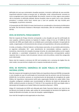 Plano de Contingência Nacional para Infecção Humana pelo novo Coronavírus COVID-19 COE/SVS/MS |Fev.2020
6
definições de caso que contemplem situações possíveis, incluindo a definição de caso excluído.
Importante salientar a todos os serviços que as definições serão suficientemente sensíveis no
início e progridem para maior especificidade. No entanto, mesmo no início, alguns casos podem
não se enquadrar na definição adotada. Nessas situações, deve-se avaliar caso a caso, devendo
prevalecer a conduta clínica local, mesmo que o caso em questão não seja incluído para
investigação, no primeiro momento.
A Composição do COE-COVID-19 neste nível levará em consideração as Secretarias do Ministério
da Saúde, das Secretarias Estaduais e Municipais relacionadas, além de instituições convidadas
Ad-Hoc.
NÍVEL DE RESPOSTA: PERIGO IMINENTE
Nível de resposta de Perigo iminente corresponde a uma situação em que há confirmação de
caso suspeito, conforme previsto no Capítulo IV, Seção I, Artigo 15 da Lei nº 8.080 de 19 de
setembro de 1990, que dispõe sobre as condições para a promoção, proteção e recuperação da
saúde, a organização e o funcionamento dos serviços correspondentes e dá outras providências:
A União, os Estados, o Distrito Federal e os Municípios exercerão, em seu âmbito administrativo,
as seguintes atribuições: XIII - para atendimento de necessidades coletivas, urgentes e
transitórias, decorrentes de situações de perigo iminente, de calamidade pública ou de irrupção
de epidemias, a autoridade competente da esfera administrativa correspondente poderá
requisitar bens e serviços, tanto de pessoas naturais como de jurídicas, sendo-lhes assegurada
justa indenização.
Neste nível de resposta a estrutura do COE será ampliada com a presença de órgãos fora do
setor saúde, mas que tenham relação com a resposta coordenada ao evento.
NÍVEL DE RESPOSTA: EMERGÊNCIA DE SAÚDE PÚBLICA DE IMPORTÂNCIA
NACIONAL (ESPIN)
Nível de resposta de Emergência de Saúde Pública de Importância Nacional (ESPIN) corresponde
a uma situação em que há confirmação de transmissão local do primeiro caso de Coronavírus
(COVID-19), no território nacional, ou reconhecimento de declaração de emergência de saúde
Pública de importância internacional (esPii) pela organização Mundial de saúde (oMs). Estas
situações configuram condições para recomendação ao Ministro da Saúde de declaração de
ESPIN, conforme previsto no decreto nº 7.616 de 17 de novembro de 2011 que dispõe sobre a
declaração de Emergência em Saúde Pública de Importância Nacional – ESPIN.
Artigo 4º A declaração de ESPIN será efetuada pelo Poder Executivo federal, por meio de ato
do Ministro de Estado da Saúde, após análise de recomendação da Secretaria de Vigilância em
Saúde do Ministério da Saúde, nos casos de situações epidemiológicas.
Esse nível de Emergência está organizado em duas fases.
 