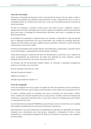 Plano de Contingência Nacional para Infecção Humana pelo novo Coronavírus COVID-19 COE/SVS/MS |Fev.2020
7
Fase de contenção
Nesta fase a introdução da doença no país é uma questão de tempo. Por isso, todas as ações e
medidas são adotadas para identificar oportunamente e evitar a dispersão do vírus, ou seja, as
estratégias devem ser voltadas para evitar que o vírus seja transmitido de pessoa a pessoa, de
modo sustentado.
Na fase de contenção, a atenção à saúde possui mais ações do que a vigilância, compra e
abastecimento de EPIs e definições para a rede de urgência e emergência. Quarentena domiciliar
para casos leves e Estratégia de monitoramento domiciliar para evitar a ocupação de leitos
desnecessariamente.
As atividades de preparação e resposta devem ser revisadas e reforçadas na rede de atenção
para o adequado atendimento dos casos confirmados, com medidas de proteção adicionais,
registro das informações para que a vigilância possa consolidar e descrever o perfil da doença
no Brasil, bem como enviar à OMS.
Os Planos de Contingência dos Estados devem estar elaborados e publicizados, contendo, dentre
outras informações, a organização da rede de atenção hospitalar.
Toda rede de atenção à saúde do SUS deve ser alertada para a atual fase, com o objetivo de
maior sensibilização dos profissionais de saúde para detecção de casos suspeitos, manejo
adequado desses pacientes, bem como reforço do uso de EPI.
Os estoques dos EPI preconizados também devem ser checados e aquisições emergenciais
podem ser acionadas, caso necessário.
Grau de atividade nesta fase por setor:
Atenção Primária em Saúde: +
Vigilância em Saúde: ++
Atenção Especializada em Saúde: +++
Fase de mitigação
A fase de mitigação tem início a partir do registro de 100 casos positivos do novo coronavirus.
A partir deste momento, não se realiza o teste de todos os casos, apenas de casos graves em UTI.
As ações e medidas devem ser adotadas para evitar a ocorrência de casos graves e óbitos.
Assim, medidas de atenção hospitalar para os casos graves e medidas restritivas individuais de
isolamento e quarentena domiciliar para os casos leves, devem ser adotadas para evitar óbitos
e o agravamento dos casos.
Esse fortalecimento da atenção PRIMÁRIA ao paciente deve ocorrer no nível local, com a adoção
das medidas já estabelecidas nos protocolos de doenças respiratórias.
Adicionalmente, caso seja evidenciada a possibilidade de superação da capacidade de resposta
hospitalar para atendimento dos casos graves, adaptação e ampliação de leitos e áreas
hospitalares e a contratação emergencial de leitos de UTI pode ser necessária, com o objetivo
de evitar óbitos.
 