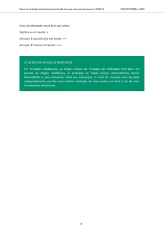 Plano de Contingência Nacional para Infecção Humana pelo novo Coronavírus COVID-19 COE/SVS/MS |Fev.2020
8
AJUSTES NO NÍVEL DE RESPOSTA
Em situações epidêmicas, as etapas iniciais da resposta são realizadas com base em
poucas ou frágeis evidências. A avaliação de riscos nessas circunstâncias requer
flexibilidade e, possivelmente, erros por precaução. O nível de resposta será ajustado
adequadamente quando uma melhor avaliação de risco puder ser feita à luz de mais
informações disponíveis.
Grau de atividade nesta fase por setor:
Vigilância em Saúde: +
Atenção Especializada em Saúde: ++
Atenção Primária em Saúde: +++
 