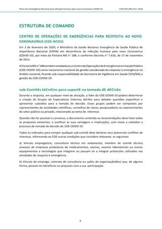 Plano de Contingência Nacional para Infecção Humana pelo novo Coronavírus COVID-19 COE/SVS/MS |Fev.2020
9
ESTRUTURA DE COMANDO
CENTRO DE OPERAÇÕES DE EMERGÊNCIAS PARA RESPOSTA AO NOVO
CORONAVÍRUS (COE-NCOV)
Em 3 de fevereiro de 2020, o Ministério da Saúde declarou Emergência de Saúde Pública de
Importância Nacional (ESPIN) em decorrência da infecção humana pelo novo Coronavírus
(COVID-19), por meio da Portaria MS n° 188, e conforme Decreto n° 7.616, de 17 de novembro
de 2011.
APortariaMSn°188tambémestabeleceuoCentrodeOperaçõesdeEmergênciasemSaúdePública
(COE-COVID-19) como mecanismo nacional da gestão coordenada da resposta à emergência no
âmbito nacional, ficando sob responsabilidade da Secretaria de Vigilância em Saúde (SVS/MS) a
gestão do COE-COVID-19.
sub-Comitês téCniCos para suportE na tomada dE dECisão
Durante a resposta, em qualquer nível de ativação, o líder do COE-COVID-19 poderá determinar
a criação de Grupos de Especialistas Externos Ad-Hoc para debater questões específicas e
apresentar subsídios para a tomada de decisão. Esses grupos podem ser compostos por
representantes de sociedades científicas, conselhos de classe, pesquisadores ou representantes
do setor público ou privado, relacionado ao tema de interesse.
Quando não for possível o consenso, o documento contendo as recomendações deve listar todas
as propostas existentes, e justificar as suas vantagens e implicações, com vistas a subsidiar o
processo de tomada de decisão do COE-COVID-19.
Todos os indicados para compor qualquer sub-comitê deve declarar seus potenciais conflitos de
interesse, informando ao COE outras condições que considere relevante, as seguintes:
a) Vínculo empregatício, consultoria técnica em andamento; membro de comitê técnico
assessor de empresas produtoras de medicamentos, vacinas, exames laboratoriais ou outros
equipamentos e tecnologias que integrem ou possam vir a integrar protocolos utilizados nas
atividades de resposta à emergência.
b) Vínculo de emprego, contrato de consultoria ou ações de organização(ões) que, de alguma
forma, possam ter benefícios ou prejuízos com a sua participação.
 