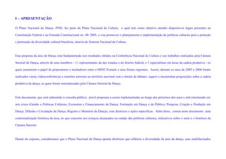 I – APRESENTAÇÃO

O Plano Nacional da Dança -PND, faz parte do Plano Nacional de Cultura, o qual tem como objetivo atender dispositivos legais presentes na

Constituição Federal e na Emenda Constitucional no. 48/ 2005, e visa promover o planejamento e implementação de políticas culturais para a proteção

e promoção da diversidade cultural brasileira, através do Sistema Nacional de Cultura.



Esta proposta da área de Dança está fundamentada nos resultados obtidos na Conferência Nacional de Cultura e nos trabalhos realizados pela Câmara

Setorial de Dança, através de seus membros - 11 representantes de dez estados e do distrito federal, e 5 especialistas em áreas da cadeia produtiva - os

quais assumiram o papel de propositores e mediadores entre o MINC/Funarte e seus fóruns regionais. Assim, durante os anos de 2005 e 2006 foram

realizados várias videoconferências e reuniões setoriais no território nacional com o intuito de debater, sugerir e encaminhar proposições sobre a cadeia

produtiva da dança, as quais foram sistematizadas pela Câmara Setorial de Dança.



Este documento, que será submetido à consulta pública, prevê propostas a serem implementadas ao longo dos próximos dez anos e está estruturado em

seis eixos (Gestão e Políticas Culturais; Economia e Financiamento da Dança; Formação em Dança e de Público; Pesquisa, Criação e Produção em

Dança; Difusão e Circulação de Dança; Registro e Memória da Dança), com diretrizes e ações específicas. Além disso, consta neste documento uma

contextualização histórica da área, no que concerne aos avanços alcançados no campo das políticas culturais, indicativos sobre o setor e o histórico da

Câmara Setorial.



Diante do exposto, consideramos que o Plano Nacional da Dança aponta diretrizes que refletem a diversidade da área da dança, seus multifacetados
 