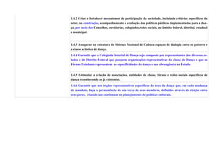 1.4.2 Criar e fortalecer mecanismos de participação da sociedade, incluindo critérios específicos do
setor, na construção, acompanhamento e avaliação das políticas públicas implementadas para a dan-
ça, por meio dos Conselhos, ouvidorias, colegiados,redes sociais, no âmbito federal, distrital, estadual
e municipal.


1.4.3 Assegurar na estrutura do Sistema Nacional de Cultura espaços de dialogia entre os gestores e
a classe artística de dança.
1.4.4 Garantir que o Colegiado Setorial de Dança seja composto por representantes dos diversos es-
tados e do Distrito Federal que possuem organizações representativas da classe de Dança e que os
Fóruns Estaduais representem as especificidades da dança e sua abrangência no Estado.


1.4.5 Estimular a criação de associações, entidades de classe, fóruns e redes sociais específicas de
dança reconhecendo as já existentes.
1.4.6 Garantir que nos órgãos representativos específicos da área da dança que, em cada mudança
de mandato, haja a permanência de um terço de seus membros, definidos através de eleição entre
seus pares, visando um continuum no planejamento de políticas culturais.
 