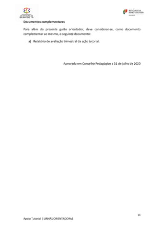 11
Apoio Tutorial | LINHAS ORIENTADORAS
Documentos complementares
Para além do presente guião orientador, deve considerar-se, como documento
complementar ao mesmo, o seguinte documento:
a) Relatório de avaliação trimestral da ação tutorial.
Aprovado em Conselho Pedagógico a 31 de julho de 2020
 