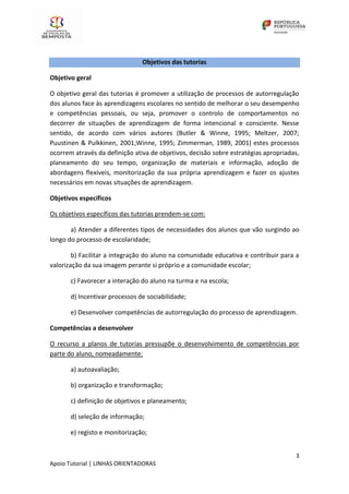 3
Apoio Tutorial | LINHAS ORIENTADORAS
Objetivos das tutorias
Objetivo geral
O objetivo geral das tutorias é promover a utilização de processos de autorregulação
dos alunos face às aprendizagens escolares no sentido de melhorar o seu desempenho
e competências pessoais, ou seja, promover o controlo de comportamentos no
decorrer de situações de aprendizagem de forma intencional e consciente. Nesse
sentido, de acordo com vários autores (Butler & Winne, 1995; Meltzer, 2007;
Puustinen & Pulkkinen, 2001;Winne, 1995; Zimmerman, 1989, 2001) estes processos
ocorrem através da definição ativa de objetivos, decisão sobre estratégias apropriadas,
planeamento do seu tempo, organização de materiais e informação, adoção de
abordagens flexíveis, monitorização da sua própria aprendizagem e fazer os ajustes
necessários em novas situações de aprendizagem.
Objetivos específicos
Os objetivos específicos das tutorias prendem-se com:
a) Atender a diferentes tipos de necessidades dos alunos que vão surgindo ao
longo do processo de escolaridade;
b) Facilitar a integração do aluno na comunidade educativa e contribuir para a
valorização da sua imagem perante si próprio e a comunidade escolar;
c) Favorecer a interação do aluno na turma e na escola;
d) Incentivar processos de sociabilidade;
e) Desenvolver competências de autorregulação do processo de aprendizagem.
Competências a desenvolver
O recurso a planos de tutorias pressupõe o desenvolvimento de competências por
parte do aluno, nomeadamente:
a) autoavaliação;
b) organização e transformação;
c) definição de objetivos e planeamento;
d) seleção de informação;
e) registo e monitorização;
 