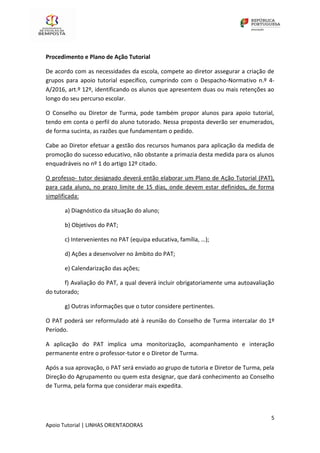 5
Apoio Tutorial | LINHAS ORIENTADORAS
Procedimento e Plano de Ação Tutorial
De acordo com as necessidades da escola, compete ao diretor assegurar a criação de
grupos para apoio tutorial específico, cumprindo com o Despacho-Normativo n.º 4‐
A/2016, art.º 12º, identificando os alunos que apresentem duas ou mais retenções ao
longo do seu percurso escolar.
O Conselho ou Diretor de Turma, pode também propor alunos para apoio tutorial,
tendo em conta o perfil do aluno tutorado. Nessa proposta deverão ser enumerados,
de forma sucinta, as razões que fundamentam o pedido.
Cabe ao Diretor efetuar a gestão dos recursos humanos para aplicação da medida de
promoção do sucesso educativo, não obstante a primazia desta medida para os alunos
enquadráveis no nº 1 do artigo 12º citado.
O professo- tutor designado deverá então elaborar um Plano de Ação Tutorial (PAT),
para cada aluno, no prazo limite de 15 dias, onde devem estar definidos, de forma
simplificada:
a) Diagnóstico da situação do aluno;
b) Objetivos do PAT;
c) Intervenientes no PAT (equipa educativa, família, …);
d) Ações a desenvolver no âmbito do PAT;
e) Calendarização das ações;
f) Avaliação do PAT, a qual deverá incluir obrigatoriamente uma autoavaliação
do tutorado;
g) Outras informações que o tutor considere pertinentes.
O PAT poderá ser reformulado até à reunião do Conselho de Turma intercalar do 1º
Período.
A aplicação do PAT implica uma monitorização, acompanhamento e interação
permanente entre o professor-tutor e o Diretor de Turma.
Após a sua aprovação, o PAT será enviado ao grupo de tutoria e Diretor de Turma, pela
Direção do Agrupamento ou quem esta designar, que dará conhecimento ao Conselho
de Turma, pela forma que considerar mais expedita.
 
