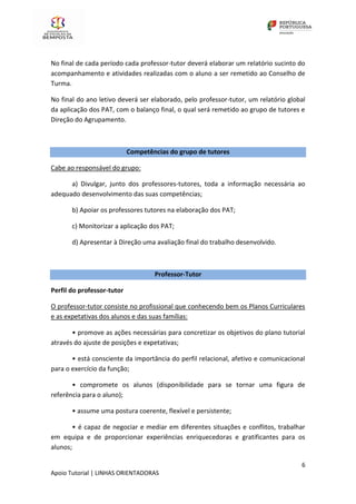 6
Apoio Tutorial | LINHAS ORIENTADORAS
No final de cada período cada professor-tutor deverá elaborar um relatório sucinto do
acompanhamento e atividades realizadas com o aluno a ser remetido ao Conselho de
Turma.
No final do ano letivo deverá ser elaborado, pelo professor-tutor, um relatório global
da aplicação dos PAT, com o balanço final, o qual será remetido ao grupo de tutores e
Direção do Agrupamento.
Competências do grupo de tutores
Cabe ao responsável do grupo:
a) Divulgar, junto dos professores-tutores, toda a informação necessária ao
adequado desenvolvimento das suas competências;
b) Apoiar os professores tutores na elaboração dos PAT;
c) Monitorizar a aplicação dos PAT;
d) Apresentar à Direção uma avaliação final do trabalho desenvolvido.
Professor-Tutor
Perfil do professor-tutor
O professor-tutor consiste no profissional que conhecendo bem os Planos Curriculares
e as expetativas dos alunos e das suas famílias:
• promove as ações necessárias para concretizar os objetivos do plano tutorial
através do ajuste de posições e expetativas;
• está consciente da importância do perfil relacional, afetivo e comunicacional
para o exercício da função;
• compromete os alunos (disponibilidade para se tornar uma figura de
referência para o aluno);
• assume uma postura coerente, flexível e persistente;
• é capaz de negociar e mediar em diferentes situações e conflitos, trabalhar
em equipa e de proporcionar experiências enriquecedoras e gratificantes para os
alunos;
 