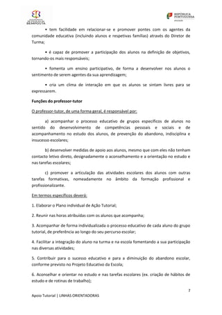 7
Apoio Tutorial | LINHAS ORIENTADORAS
• tem facilidade em relacionar-se e promover pontes com os agentes da
comunidade educativa (incluindo alunos e respetivas famílias) através do Diretor de
Turma;
• é capaz de promover a participação dos alunos na definição de objetivos,
tornando-os mais responsáveis;
• fomenta um ensino participativo, de forma a desenvolver nos alunos o
sentimento de serem agentes da sua aprendizagem;
• cria um clima de interação em que os alunos se sintam livres para se
expressarem.
Funções do professor-tutor
O professor-tutor, de uma forma geral, é responsável por:
a) acompanhar o processo educativo de grupos específicos de alunos no
sentido do desenvolvimento de competências pessoais e sociais e de
acompanhamento no estudo dos alunos, de prevenção do abandono, indisciplina e
insucesso escolares;
b) desenvolver medidas de apoio aos alunos, mesmo que com eles não tenham
contacto letivo direto, designadamente o aconselhamento e a orientação no estudo e
nas tarefas escolares;
c) promover a articulação das atividades escolares dos alunos com outras
tarefas formativas, nomeadamente no âmbito da formação profissional e
profissionalizante.
Em termos específicos deverá:
1. Elaborar o Plano individual de Ação Tutorial;
2. Reunir nas horas atribuídas com os alunos que acompanha;
3. Acompanhar de forma individualizada o processo educativo de cada aluno do grupo
tutorial, de preferência ao longo do seu percurso escolar;
4. Facilitar a integração do aluno na turma e na escola fomentando a sua participação
nas diversas atividades;
5. Contribuir para o sucesso educativo e para a diminuição do abandono escolar,
conforme previsto no Projeto Educativo da Escola;
6. Aconselhar e orientar no estudo e nas tarefas escolares (ex. criação de hábitos de
estudo e de rotinas de trabalho);
 