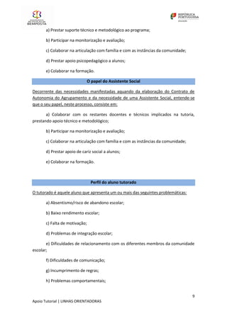 9
Apoio Tutorial | LINHAS ORIENTADORAS
a) Prestar suporte técnico e metodológico ao programa;
b) Participar na monitorização e avaliação;
c) Colaborar na articulação com família e com as instâncias da comunidade;
d) Prestar apoio psicopedagógico a alunos;
e) Colaborar na formação.
O papel do Assistente Social
Decorrente das necessidades manifestadas aquando da elaboração do Contrato de
Autonomia do Agrupamento e da necessidade de uma Assistente Social, entende-se
que o seu papel, neste processo, consiste em:
a) Colaborar com os restantes docentes e técnicos implicados na tutoria,
prestando apoio técnico e metodológico;
b) Participar na monitorização e avaliação;
c) Colaborar na articulação com família e com as instâncias da comunidade;
d) Prestar apoio de cariz social a alunos;
e) Colaborar na formação.
Perfil do aluno tutorado
O tutorado é aquele aluno que apresenta um ou mais das seguintes problemáticas:
a) Absentismo/risco de abandono escolar;
b) Baixo rendimento escolar;
c) Falta de motivação;
d) Problemas de integração escolar;
e) Dificuldades de relacionamento com os diferentes membros da comunidade
escolar;
f) Dificuldades de comunicação;
g) Incumprimento de regras;
h) Problemas comportamentais;
 