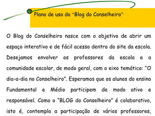 Plano de uso do  “ Blog do Conselheiro ” O Blog do Conselheiro nasce com o objetivo de abrir um espaço interativo e de fácil acesso dentro do site da escola.  Desejamos envolver os professores da escola e a comunidade escolar, de modo geral, com o eixo temático: “O dia-a-dia no Conselheiro”. Esperamos que os alunos do ensino Fundamental e Médio participem de modo ativo e responsável. Como o “BLOG do Conselheiro” é colaborativo, isto é, contempla a participação de vários professores, todas as áreas do conhecimento serão contempladas. 