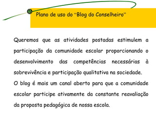 Plano de uso do  “ Blog do Conselheiro ” Queremos que as atividades postadas estimulem a participação da comunidade escolar proporcionando o desenvolvimento das competências necessárias à sobrevivência e participação qualitativa na sociedade. O blog é mais um canal aberto para que a comunidade escolar participe ativamente da constante reavaliação da proposta pedagógica de nossa escola. 