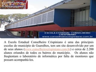 A Escola Estadual Conselheiro Crispiniano é uma das principais escolas do município de Guarulhos, tem um site desenvolvido por um de seus alunos ( www.conselheirocrispiniano.com.br ) e cerca de 2.200 alunos oriundos de todos os bairros do município.  Os alunos não freqüentam o laboratório de informática por falta de monitores que possam acompanhá-los.  