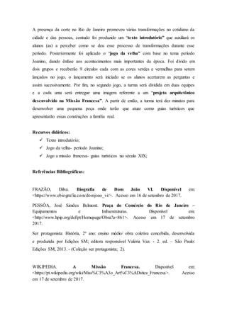 A presença da corte no Rio de Janeiro promoveu várias transformações no cotidiano da
cidade e das pessoas, contudo foi produzido um “texto introdutório” que auxiliará os
alunos (as) a perceber como se deu esse processo de transformações durante esse
período. Posteriormente foi aplicado o “jogo da velha” com base no tema período
Joanino, dando ênfase aos acontecimentos mais importantes da época. Foi divido em
dois grupos e receberão 9 círculos cada com as cores verdes e vermelhas para serem
lançados no jogo, o lançamento será iniciado se os alunos acertarem as perguntas e
assim sucessivamente. Por fim, no segundo jogo, a turma será dividida em duas equipes
e a cada uma será entregue uma imagem referente a um “projeto arquitetônico
desenvolvido na Missão Francesa”. A partir de então, a turma terá dez minutos para
desenvolver uma pequena peça onde terão que atuar como guias turísticos que
apresentarão essas construções a família real.
Recursos didáticos:
 Texto introdutório;
 Jogo da velha- período Joanino;
 Jogo a missão francesa- guias turísticos no século XIX;
Referências Bibliográficas:
FRAZÃO, Dilva. Biografia de Dom João VI. Disponível em:
<https://www.ebiografia.com/domjoao_vi/>. Acesso em 16 de setembro de 2017.
PESSÔA, José Simões Belmont. Praça do Comércio do Rio de Janeiro –
Equipamentos e Infraestruturas. Disponível em:
<http://www.hpip.org/def/pt/Homepage/Obra?a=861>. Acesso em 17 de setembro
2017.
Ser protagonista: História, 2º ano: ensino médio/ obra coletiva concebida, desenvolvida
e produzida por Edições SM; editora responsável Valéria Vaz. - 2. ed. – São Paulo:
Edições SM, 2013. - (Coleção ser protagonista; 2).
WIKIPEDIA. A Missão Francesa. Disponível em:
<https://pt.wikipedia.org/wiki/Miss%C3%A3o_Art%C3%ADstica_Francesa>. Acesso
em 17 de setembro de 2017.
 