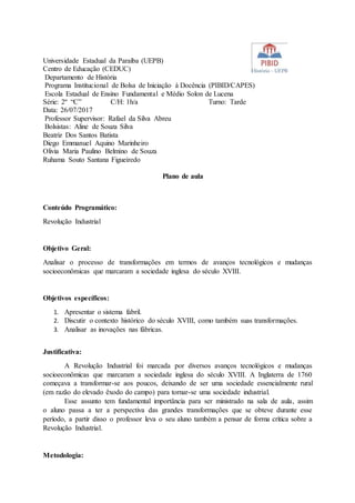 Universidade Estadual da Paraíba (UEPB)
Centro de Educação (CEDUC)
Departamento de História
Programa Institucional de Bolsa de Iniciação à Docência (PIBID/CAPES)
Escola Estadual de Ensino Fundamental e Médio Solon de Lucena
Série: 2º “C” C/H: 1h/a Turno: Tarde
Data: 26/07/2017
Professor Supervisor: Rafael da Silva Abreu
Bolsistas: Aline de Souza Silva
Beatriz Dos Santos Batista
Diego Emmanuel Aquino Marinheiro
Olivia Maria Paulino Belmino de Souza
Ruhama Souto Santana Figueiredo
Plano de aula
Conteúdo Programático:
Revolução Industrial
Objetivo Geral:
Analisar o processo de transformações em termos de avanços tecnológicos e mudanças
socioeconômicas que marcaram a sociedade inglesa do século XVIII.
Objetivos específicos:
1. Apresentar o sistema fabril.
2. Discutir o contexto histórico do século XVIII, como também suas transformações.
3. Analisar as inovações nas fábricas.
Justificativa:
A Revolução Industrial foi marcada por diversos avanços tecnológicos e mudanças
socioeconômicas que marcaram a sociedade inglesa do século XVIII. A Inglaterra de 1760
começava a transformar-se aos poucos, deixando de ser uma sociedade essencialmente rural
(em razão do elevado êxodo do campo) para tornar-se uma sociedade industrial.
Esse assunto tem fundamental importância para ser ministrado na sala de aula, assim
o aluno passa a ter a perspectiva das grandes transformações que se obteve durante esse
período, a partir disso o professor leva o seu aluno também a pensar de forma crítica sobre a
Revolução Industrial.
Metodologia:
 