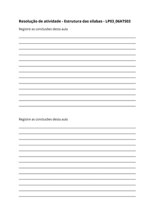 Resolução de atividade - Estrutura das sílabas - LP03_06ATS03 
Registre as conclusões desta aula 
___________________________________________________________________________________
___________________________________________________________________________________
___________________________________________________________________________________
___________________________________________________________________________________
___________________________________________________________________________________
___________________________________________________________________________________
___________________________________________________________________________________
___________________________________________________________________________________
___________________________________________________________________________________
___________________________________________________________________________________
___________________________________________________________________________________
___________________________________________________________________________________
___________________________________________________________________________________ 
 
Registre as conclusões desta aula 
___________________________________________________________________________________
___________________________________________________________________________________
___________________________________________________________________________________
___________________________________________________________________________________
___________________________________________________________________________________
___________________________________________________________________________________
___________________________________________________________________________________
___________________________________________________________________________________
___________________________________________________________________________________
___________________________________________________________________________________
___________________________________________________________________________________
___________________________________________________________________________________
___________________________________________________________________________________ 
 