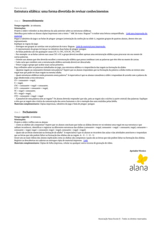 Apoiador Técnico
Slide 4 Desenvolvimento
Tempo sugerido: 30 minutos.
Orientações:
Projete o slide e relembre as descobertas da aula anterior sobre as estruturas silábicas.
Distribua para todos os alunos cópias impressas com o texto: “ ABC do trava-línguas” e realize uma leitura compartilhada. Link para impressão do
material
Pegue o tabuleiro do jogo e as bolas de pingue-pongue (orientação da confecção no slide 1), organize grupos de quatros alunos, dentre eles um
representante.
Explique as regras do jogo:
- Entregue aos grupos as cartelas com as palavras do trava-línguas. Link do material para impressão
- O representante do grupo irá lançar no tabuleiro duas bolas de pingue-pongue.
- As bolas poderão cair em quaisquer casas (CV, V, CVC, CCV,VC, VV, CVV).
- Por exemplo: se as bolas caírem nas casas CVC e VC o grupo deverá escolher apenas uma estruturação silábica para procurar em seu monte de
cartas palavras.
- Oriente aos alunos que eles deverão escolher a estruturação silábica que possa combinar com as palavras que eles têm no monte de cartas.
- Cada carta que combine com a estruturação silábica sorteada deverá ser descartada.
- Vence o jogo o grupo que acabar suas cartas primeiro.
Faça reflexões sobre as palavras trabalhadas no jogo, sua estrutura silábica e a importância das vogais na formação da sílaba:
- Quantas vogais ou consoantes formam esta palavra? Espere que os alunos respondam que na formação da palavra a sílaba tenha ao menos uma
vogal mas que pode ter duas vogais na mesma sílaba.
- Quais estruturas silábicas estão presentes nesta palavra? A expectativa é que os alunos consultem o slide e respondam de acordo com a palavra do
jogo obedecendo a esta estrutura:
CV = consoante + vogal;
V = vogal;
CVC = consoante + vogal + consoante;
CCV = consoante + consoante + vogal;
VC = vogal + consoante;
VV = vogal + vogal,
CVV = consoante + vogal + vogal
- É possível ler esta palavra sem as vogais? Os alunos deverão responder que não, pois as vogais são o núcleo (a parte central) das palavras. Explique
a eles que as vogais são o início da comunicação dos seres humanos e cite o exemplo dos sons emitidos pelos bebês.
Materiais complementares: Cópias impressas, tabuleiro do jogo e bola de pingue-pongue.
Slide 5 Fechamento
Tempo sugerido: 10 minutos.
Orientações:
Projete o slide e reflita com os alunos:
- Como as sílabas são compostas? Espere que os alunos concluam que todas as sílabas devem ter no mínimo uma vogal em sua estrutura e que
saibam reconhecer, identificar e registrar as diferentes estruturas das sílabas (consoante + vogal; consoante + vogal + consoante; vogal; consoante +
consoante + vogal; vogal + consoante; vogal + vogal; consoante + vogal + vogal).
- Quais são as letras essenciais na formação da sílaba? A expectativa é que os alunos se recordem das aulas e das atividades anteriores e respondam
que as letras que não podem faltar na formação das sílabas são as vogais: A - E - I - O - U.
Grave um ou mais vídeos dos alunos explicando como as sílabas são compostas e quais são as letras que não podem faltar na formação das sílabas.
Registre as descobertas no caderno ou entregue cópia de material impresso. Link
Materiais complementares: Cópias de folha impressa, celular ou qualquer outro recurso de gravação de vídeo.
Plano de aula
Estrutura silábica: uma forma divertida de revisar conhecimentos
Associação Nova Escola © - Todos os direitos reservados.
 