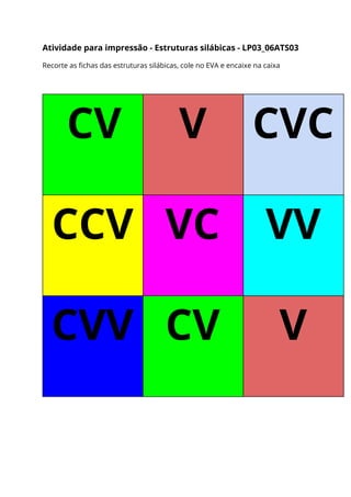 Atividade para impressão - Estruturas silábicas - LP03_06ATS03 
Recorte as fichas das estruturas silábicas, cole no EVA e encaixe na caixa 
 
CV  V  CVC 
CCV  VC  VV 
CVV  CV  V 
 