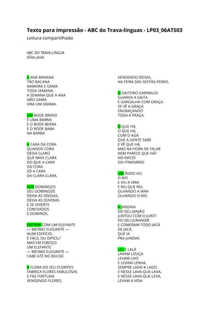 Texto para impressão - ABC do Trava-línguas - LP03_06ATS03 
Leitura compartilhada 
 
ABC DO TRAVA-LÍNGUA 
(Elias José) 
 
 
A​ ANA BANANA 
TÃO BACANA 
NAMORA E GAMA 
TODA SEMANA. 
A SEMANA QUE A ANA 
NÃO GAMA 
VIRA UM DRAMA. 
 
UM​ BODE BRAVO 
É UMA BARRA! 
E O BODE BERRA 
E O BODE BABA 
NA BARBA 
 
A​ CARA DA CORA 
QUANDO CORA 
DEIXA CLARO 
QUE MAIS CLARA 
DO QUE A CARA 
DA CORA 
SÓ A CARA 
DA CLARA CLARA. 
 
AOS​ DOMINGOS 
SEU DOMINGOS 
DEIXA AS DÍVIDAS, 
DEIXA AS DÚVIDAS 
E SE DIVERTE 
COM DADOS 
E DOMINÓS. 
 
ENTRAR ​COM UM ELEFANTE 
— MESMO ELEGANTE — 
NUM EDIFÍCIO, 
É FÁCIL OU DIFÍCIL? 
MAS EM ESBOÇO 
UM ELEFANTE 
— MESMO ELEGANTE — 
CABE ATÉ NO BOLSO. 
 
A​ FLORA DO SEU FLORIPES 
FABRICA FLORES FABULOSAS 
E FAZ FORTUNA 
VENDENDO FLORES, 
VENDENDO ROSAS, 
NA FEIRA DAS SEXTAS-FEIRAS. 
 
O​ GAITEIRO GARIBALDI 
GUARDA A GAITA 
E GARGALHA COM GRAÇA. 
SE VÊ A GRAÇA 
ENGRAÇANDO 
TODA A PRAÇA. 
 
O​ QUE HÁ, 
O QUE HÁ, 
COM O AGÁ 
QUE A GENTE SABE 
E VÊ QUE HÁ, 
MAS NA HORA DE FALAR 
NEM PARECE QUE HÁ? 
NO INÍCIO 
DO ITINERÁRIO 
 
UM​ ÍNDIO VIU 
O RIO 
E VIU A IARA 
E RIU QUE RIU, 
OLHANDO A IARA 
OLHANDO O RIO. 
 
A ​JANDAIA 
DO SEU JANJÃO 
JUNTOU COM O JURITI 
DO SEU JURANDIR 
E COMERAM TODO JACÁ 
DE JACA 
QUE IA 
PRA JUNDIAÍ. 
 
LILI ​E LALÁ 
LAVAM LOUÇA 
LEVAM LIXO 
E LEVAM LENHA, 
SEMPRE LADO A LADO. 
E NESSE LAVA-QUE-LAVA, 
E NESSE LAVA-QUE-LEVA, 
LEVAM A VIDA 
 
