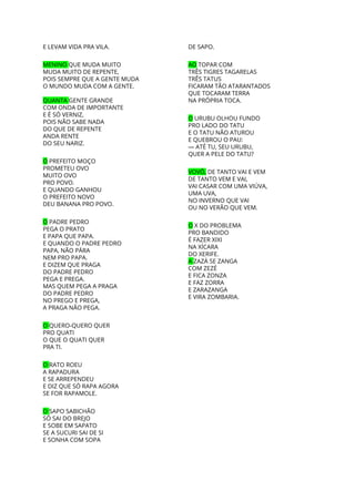 E LEVAM VIDA PRA VILA. 
 
MENINO ​QUE MUDA MUITO 
MUDA MUITO DE REPENTE, 
POIS SEMPRE QUE A GENTE MUDA 
O MUNDO MUDA COM A GENTE. 
 
QUANTA ​GENTE GRANDE 
COM ONDA DE IMPORTANTE 
E É SÓ VERNIZ, 
POIS NÃO SABE NADA 
DO QUE DE REPENTE 
ANDA RENTE 
DO SEU NARIZ. 
 
O​ PREFEITO MOÇO 
PROMETEU OVO 
MUITO OVO 
PRO POVO. 
E QUANDO GANHOU 
O PREFEITO NOVO 
DEU BANANA PRO POVO. 
 
O​ PADRE PEDRO 
PEGA O PRATO 
E PAPA QUE PAPA. 
E QUANDO O PADRE PEDRO 
PAPA, NÃO PÁRA 
NEM PRO PAPA. 
E DIZEM QUE PRAGA 
DO PADRE PEDRO 
PEGA E PREGA. 
MAS QUEM PEGA A PRAGA 
DO PADRE PEDRO 
NO PREGO E PREGA, 
A PRAGA NÃO PEGA. 
 
O ​QUERO-QUERO QUER 
PRO QUATI 
O QUE O QUATI QUER 
PRA TI. 
 
O ​RATO ROEU 
A RAPADURA 
E SE ARREPENDEU 
E DIZ QUE SÓ RAPA AGORA 
SE FOR RAPAMOLE. 
 
O ​SAPO SABICHÃO 
SÓ SAI DO BREJO 
E SOBE EM SAPATO 
SE A SUCURI SAI DE SI 
E SONHA COM SOPA 
DE SAPO. 
 
AO​ TOPAR COM 
TRÊS TIGRES TAGARELAS 
TRÊS TATUS 
FICARAM TÃO ATARANTADOS 
QUE TOCARAM TERRA 
NA PRÓPRIA TOCA. 
 
O​ URUBU OLHOU FUNDO 
PRO LADO DO TATU 
E O TATU NÃO ATUROU 
E QUEBROU O PAU: 
— ATÉ TU, SEU URUBU, 
QUER A PELE DO TATU? 
 
VOVÔ,​ DE TANTO VAI E VEM 
DE TANTO VEM E VAI, 
VAI CASAR COM UMA VIÚVA, 
UMA UVA, 
NO INVERNO QUE VAI 
OU NO VERÃO QUE VEM. 
 
O​ X DO PROBLEMA 
PRO BANDIDO 
É FAZER XIXI 
NA XÍCARA 
DO XERIFE. 
A ​ZAZÁ SE ZANGA 
COM ZEZÉ 
E FICA ZONZA 
E FAZ ZORRA 
E ZARAZANGA 
E VIRA ZOMBARIA. 
 