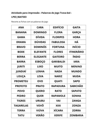 Atividade para impressão - Palavras do Jogo Trava-bol - 
LP03_06ATS03  
Recorte as fichas com as palavras do jogo 
ANA  CARA  EDIFÍCIO  GAITA 
BANANA  DOMINGO  FLORA  GARÇA 
GAMA  DÍVIDA  FLORIPES  HORA 
DRAMA  DÚVIDAS  FABULOSA  HÁ 
BRAVO  DOMINÓS  FORTUNA  INÍCIO 
BODE  ELEFANTE  FLORES  ITINERÁRIO 
BERRA  ELEGANTE  GAITEIRO  ÍNDIO 
BARRA  ESBOÇO  GARIBALDI  IARA 
JURITI  LIXO  MUITO  MENINO 
JUNDIAÍ  LENHA  NADA  MUNDO 
LOUÇA  LEVA  NARIZ  MUDA 
PROMETEU  OVO  QUATI  SAPO 
PREFEITO  PRATO  RAPADURA  SABICHÃO 
POVO  QUERO  RATO  SAPATO 
PEDRO  QUER  RAPAMOLE  SONHA 
TIGRES  URUBU  VAI  ZANGA 
TAGARELAS  VOVÔ  XIXI  ZONZA 
TERRA  VIÚVA  XÍCARA  ZORRA 
TATU  VERÃO  XERIFE  ZOMBARIA 
 
 