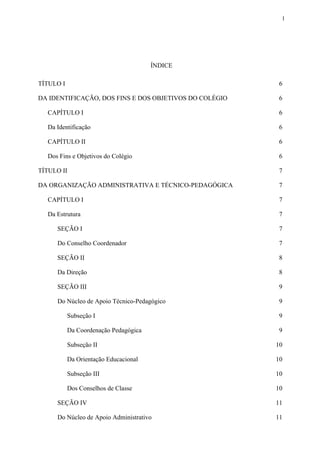 1
ÍNDICE
TÍTULO I 6
DA IDENTIFICAÇÃO, DOS FINS E DOS OBJETIVOS DO COLÉGIO 6
CAPÍTULO I 6
Da Identificação 6
CAPÍTULO II 6
Dos Fins e Objetivos do Colégio 6
TÍTULO II 7
DA ORGANIZAÇÃO ADMINISTRATIVA E TÉCNICO-PEDAGÓGICA 7
CAPÍTULO I 7
Da Estrutura 7
SEÇÃO I 7
Do Conselho Coordenador 7
SEÇÃO II 8
Da Direção 8
SEÇÃO III 9
Do Núcleo de Apoio Técnico-Pedagógico 9
Subseção I 9
Da Coordenação Pedagógica 9
Subseção II 10
Da Orientação Educacional 10
Subseção III 10
Dos Conselhos de Classe 10
SEÇÃO IV 11
Do Núcleo de Apoio Administrativo 11
 