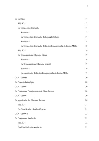 3
Do Currículo 17
SEÇÃO I 17
Da Composição Curricular 17
Subseção I 17
Da Composição Curricular da Educação Infantil 17
Subseção II 18
Da Composição Curricular do Ensino Fundamental e do Ensino Médio 18
SEÇÃO II 19
Da Organização da Educação Básica 19
Subseção I 19
Da Organização da Educação Infantil 19
Subseção II 19
Da organização do Ensino Fundamental e do Ensino Médio 19
CAPÍTULO IV 20
Da Proposta Pedagógica 20
CAPÍTULO V 20
Do Processo de Planejamento e do Plano Escolar 20
CAPÍTULO VI 20
Da organização das Classes e Turmas 20
SEÇÃO I 21
Da Classificação e Reclassificação 21
CAPÍTULO VII 22
Do Processo de Avaliação 22
SEÇÃO I 22
Das Finalidades da Avaliação 22
 