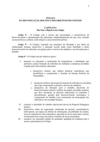 6
TÍTULO I
DA IDENTIFICAÇÃO, DOS FINS E DOS OBJETIVOS DO COLÉGIO
CAPÍTULO I
Dos Fins e Objetivos do Colégio
Artigo 4º - O Colégio está a serviço das necessidades e características de
desenvolvimento e aprendizagem dos educandos, independentemente de raça, sexo, situação
socioeconômica e cultural, credo religioso e posicionamento político.
Artigo 5º - O Colégio, inspirado nos princípios de liberdade e nos ideais de
solidariedade humana, desenvolve a educação escolar tendo como finalidade o pleno
desenvolvimento do educando, seu preparo para o exercício da cidadania e sua formação para o
trabalho.
Artigo 6º​​ - O Colégio tem por objetivos gerais:
I. propiciar ao educando a constituição de competências e habilidades que
permitam a plena formação do indivíduo nas múltiplas e complexas atividades
exigidas pela vida moderna, abarcando:
a. perspectiva cultural, que implica propiciar experiências que
possibilitem a compreensão e inserção na herança histórica da
humanidade;
b​. perspectiva política, decorrente da inserção do indivíduo na sociedade,
que exige compreender os direitos e deveres da cidadania;
c. perspectiva da formação para o trabalho, decorrente do
desenvolvimento cultural e político da própria sociedade moderna,
que deve incorporar ao processo educacional os conteúdos e
procedimentos gerados pelo desenvolvimento tecnológico, a
compreensão do trabalho como instrumento de emancipação dos
indivíduos e da sociedade humana;
II. construir a identidade do trabalho educacional através de Proposta Pedagógica
própria;
III. desenvolver ações de capacitação continuada do pessoal, constituindo-se,
efetivamente, em espaço de difusão de informações, possibilidade de estudos,
troca de experiências entre educadores, aquisição de novas bases para o ensino,
incorporação dos avanços da ciência e domínio de novas tecnologias;
IV. assegurar aos educandos padrão de qualidade, igualdade de condições para o
acesso e permanência no Colégio.
 