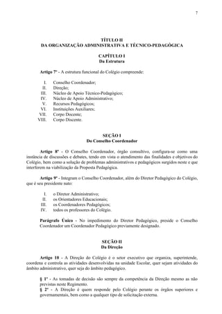 7
TÍTULO II
DA ORGANIZAÇÃO ADMINISTRATIVA E TÉCNICO-PEDAGÓGICA
CAPÍTULO I
Da Estrutura
Artigo 7º​​ - A estrutura funcional do Colégio compreende:
I. Conselho Coordenador;
II. Direção;
III. Núcleo de Apoio Técnico-Pedagógico;
IV. Núcleo de Apoio Administrativo;
V. Recursos Pedagógicos;
VI. Instituições Auxiliares;
VII. Corpo Docente;
VIII. Corpo Discente.
SEÇÃO I
Do Conselho Coordenador
Artigo 8º - O Conselho Coordenador, órgão consultivo, configura-se como uma
instância de discussões e debates, tendo em vista o atendimento das finalidades e objetivos do
Colégio, bem como a solução de problemas administrativos e pedagógicos surgidos neste e que
interferem na viabilização da Proposta Pedagógica.
Artigo 9º - Integram o Conselho Coordenador, além do Diretor Pedagógico do Colégio,
que é seu presidente nato:
I. o Diretor Administrativo;
II. os Orientadores Educacionais;
III. os Coordenadores Pedagógicos;
IV. todos os professores do Colégio.
Parágrafo Único - No impedimento do Diretor Pedagógico, preside o Conselho
Coordenador um Coordenador Pedagógico previamente designado.
SEÇÃO II
Da Direção
Artigo 10 - A Direção do Colégio é o setor executivo que organiza, superintende,
coordena e controla as atividades desenvolvidas na unidade Escolar, quer sejam atividades do
âmbito administrativo, quer seja do âmbito pedagógico.
§ 1º - As tomadas de decisão são sempre da competência da Direção mesmo as não
previstas neste Regimento.
§ 2º - A Direção é quem responde pelo Colégio perante os órgãos superiores e
governamentais, bem como a qualquer tipo de solicitação externa.
 