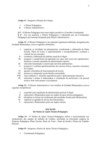 8
Artigo 11​​ - Integram a Direção do Colégio:
I. o Diretor Pedagógico;
II. o Diretor Administrativo.
§ 1º​​ - O Diretor Pedagógico tem como órgão consultivo o Conselho Coordenador.
§ 2º - Em sua ausência, o Diretor Pedagógico é substituído por um Coordenador
Pedagógico previamente designado pelo Diretor Administrativo.
Artigo 12 ​​- O Diretor Pedagógico é um educador legalmente habilitado, designado pela
Entidade Mantenedora, com as seguintes atribuições:
I. organizar as atividades de planejamento, coordenando a elaboração do Plano
Escolar, Plano de Curso e superintendendo o acompanhamento, avaliação e
controle de sua execução;
II. coordenar a elaboração do relatório anual do Colégio;
III. assegurar o cumprimento da legislação em vigor, bem como dos regulamentos,
diretrizes e normas emanadas da administração superior;
IV. zelar pela manutenção e conservação dos bens patrimoniais;
V. promover o contínuo aperfeiçoamento dos recursos físicos, materiais e humanos
do Colégio;
VI. garantir a disciplina de funcionamento da Escola;
VII. promover a integração escola-família-comunidade;
VIII. criar condições e estimular experiências para o aprimoramento educativo;
IX. selecionar e propor à mantenedora a contratação de professores e do pessoal
técnico, bem como propor a sua dispensa.
Artigo 13 - O Diretor Administrativo é um membro da Entidade Mantenedora, com as
seguintes competências:
I. responder pelo expediente da administração geral do Colégio;
II. representar a Mantenedora junto aos órgãos de apoio técnico-pedagógico;
III. disciplinar as formas de recebimento das anuidades fixadas pela Mantenedora;
IV. organizar as agendas de serviço dos funcionários;
V. representar a Mantenedora junto aos órgãos oficiais.
SEÇÃO III
Do Núcleo de Apoio Técnico-Pedagógico
Artigo 14 - O Núcleo de Apoio Técnico-Pedagógico realiza o assessoramento aos
componentes das equipes de trabalho do Colégio, auxiliando na articulação orgânica da
Proposta Pedagógica, Plano Escolar, Plano de Curso , Plano de Gestão e Planos de Trabalho
Docente.
Artigo 15 ​​- Integram o Núcleo de Apoio Técnico-Pedagógico:
I. Coordenação Pedagógica;
 