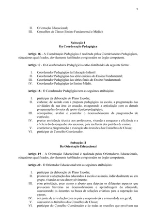9
II. Orientação Educacional;
III. Conselhos de Classe (Ensino Fundamental e Médio).
Subseção I
Da Coordenação Pedagógica
Artigo 16 - A Coordenação Pedagógica é realizada pelos Coordenadores Pedagógicos,
educadores qualificados, devidamente habilitados e registrados no órgão competente.
Artigo 17 ​​- Os Coordenadores Pedagógicos estão distribuídos da seguinte forma:
I. Coordenador Pedagógico da Educação Infantil
II. Coordenador Pedagógico das séries iniciais do Ensino Fundamental;
III. Coordenador Pedagógico das séries finais do Ensino Fundamental;
IV. Coordenador Pedagógico do Ensino Médio.
Artigo 18​​ - O Coordenador Pedagógico tem as seguintes atribuições:
I. participar da elaboração do Plano Escolar;
II. elaborar, de acordo com a proposta pedagógica da escola, a programação das
atividades da sua área de atuação, assegurando a articulação com as demais
programações do setor de apoio técnico-pedagógico;
III. acompanhar, avaliar e controlar o desenvolvimento da programação do
currículo;
IV. prestar assistência técnica aos professores, visando a assegurar a eficiência e a
eficácia do desempenho dos mesmos, para melhoria dos padrões de ensino;
V. coordenar a programação e execução das reuniões dos Conselhos de Classe;
VI. participar do Conselho Coordenador.
Subseção II
Da Orientação Educacional
Artigo 19 - A Orientação Educacional é realizada pelos Orientadores Educacionais,
educadores qualificados, devidamente habilitados e registrados no órgão competente.
Artigo 20​​ - O Orientador Educacional tem as seguintes atribuições:
I. participar da elaboração do Plano Escolar;
II. promover a adaptação dos educandos à escola e ao meio, individualmente ou em
grupo, visando ao seu desenvolvimento;
III. com prioridade, estar atento e aberto para detectar os diferentes aspectos que
provocam barreiras ao desenvolvimento e aprendizagem do educando,
assessorando os docentes na busca de soluções criativas para a superação das
causas;
IV. ser ponte de articulação com os pais e responsáveis e comunidade em geral;
V. assessorar os trabalhos dos Conselhos de Classe;
VI. participar do Conselho Coordenador e de todas as reuniões que envolvam sua
 