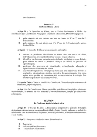 10
área de atuação.
Subseção III
Dos Conselhos de Classe
Artigo 21 - Os Conselhos de Classe, para o Ensino Fundamental e Médio, são
constituídos: pelo Coordenador Pedagógico, Orientador Educacional, Diretor Pedagógico e:
I. pelos docentes de um mesmo ano para as classes de 1º ao 5º ano do E.
Fundamental;
II. pelos docentes de cada classe para 6º a 9º ano do E. Fundamental e para o
Ensino Médio.
Artigo 22​​ - O Conselho de Classe tem as seguintes atribuições:
I. analisar os problemas educacionais da turma como um todo e do aluno,
individualmente, procurando identificar causas e propor soluções;
II. identificar os alunos de aproveitamento ainda não satisfatório e tomar decisões
para superar as causas e promover avanços em relação ao processo de
aprendizagem;
III. participar dos processos de classificação, reclassificação, adaptação e
aproveitamento de estudos dos alunos;
IV. decidir sobre a promoção e retenção de alunos que, após a realização de todas as
avaliações, não atingirem o mínimo necessário de aproveitamento, bem como
opinar sobre pedidos de reconsideração e recursos relativos à avaliação final
interpostos por alunos ou seus responsáveis.
Parágrafo Único - Todas as reuniões do Conselho de Classe são registradas em ata, de
modo claro, objetivo e preciso.
Artigo 23 - Os Conselhos de Classe, presididos pelo Diretor Pedagógico, reúnem-se,
ordinariamente, ao término de cada trimestre e, extraordinariamente, sempre que convocados
pelo mesmo.
SEÇÃO IV
Do Núcleo de Apoio Administrativo
Artigo 24 - O Núcleo de Apoio Administrativo compreende o conjunto de funções
destinadas a oferecer suporte operacional às atividades-fim do Colégio, incluindo as atribuições
relacionadas com a administração de pessoal, material, patrimônio, atividades complementares
e vida escolar.
Artigo 25​​ - Integram o Núcleo de Apoio Administrativo:
I. Secretaria;
II. Atividades Complementares;
III. Tesouraria e Contabilidade.
 