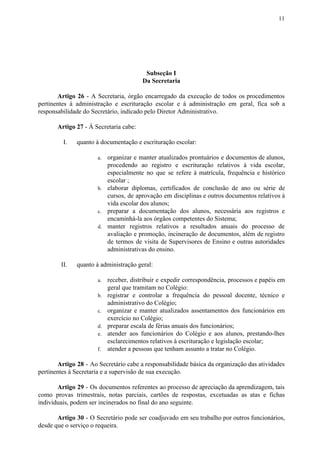 11
Subseção I
Da Secretaria
Artigo 26 - A Secretaria, órgão encarregado da execução de todos os procedimentos
pertinentes à administração e escrituração escolar e à administração em geral, fica sob a
responsabilidade do Secretário, indicado pelo Diretor Administrativo.
Artigo 27​​ - À Secretaria cabe:
I. quanto à documentação e escrituração escolar:
a. organizar e manter atualizados prontuários e documentos de alunos,
procedendo ao registro e escrituração relativos à vida escolar,
especialmente no que se refere à matrícula, frequência e histórico
escolar ;
b. elaborar diplomas, certificados de conclusão de ano ou série de
cursos, de aprovação em disciplinas e outros documentos relativos à
vida escolar dos alunos;
c. preparar a documentação dos alunos, necessária aos registros e
encaminhá-la aos órgãos competentes do Sistema;
d. manter registros relativos a resultados anuais do processo de
avaliação e promoção, incineração de documentos, além de registro
de termos de visita de Supervisores de Ensino e outras autoridades
administrativas do ensino.
II. quanto à administração geral:
a. receber, distribuir e expedir correspondência, processos e papéis em
geral que tramitam no Colégio:
b. registrar e controlar a frequência do pessoal docente, técnico e
administrativo do Colégio;
c. organizar e manter atualizados assentamentos dos funcionários em
exercício no Colégio;
d. preparar escala de férias anuais dos funcionários;
e. atender aos funcionários do Colégio e aos alunos, prestando-lhes
esclarecimentos relativos à escrituração e legislação escolar;
f. atender a pessoas que tenham assunto a tratar no Colégio.
Artigo 28 - Ao Secretário cabe a responsabilidade básica da organização das atividades
pertinentes à Secretaria e a supervisão de sua execução.
Artigo 29 - Os documentos referentes ao processo de apreciação da aprendizagem, tais
como provas trimestrais, notas parciais, cartões de respostas, excetuadas as atas e fichas
individuais, podem ser incinerados no final do ano seguinte.
Artigo 30 - O Secretário pode ser coadjuvado em seu trabalho por outros funcionários,
desde que o serviço o requeira.
 