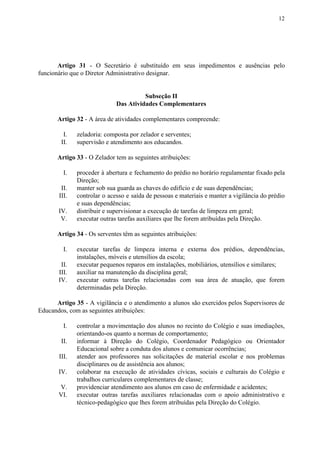 12
Artigo 31 - O Secretário é substituído em seus impedimentos e ausências pelo
funcionário que o Diretor Administrativo designar.
Subseção II
Das Atividades Complementares
Artigo​​ ​​32​​ - A área de atividades complementares compreende:
I. zeladoria: composta por zelador e serventes;
II. supervisão e atendimento aos educandos.
Artigo 33​​ - O Zelador tem as seguintes atribuições:
I. proceder à abertura e fechamento do prédio no horário regulamentar fixado pela
Direção;
II. manter sob sua guarda as chaves do edifício e de suas dependências;
III. controlar o acesso e saída de pessoas e materiais e manter a vigilância do prédio
e suas dependências;
IV. distribuir e supervisionar a execução de tarefas de limpeza em geral;
V. executar outras tarefas auxiliares que lhe forem atribuídas pela Direção.
Artigo 34​​ - Os serventes têm as seguintes atribuições:
I. executar tarefas de limpeza interna e externa dos prédios, dependências,
instalações, móveis e utensílios da escola;
II. executar pequenos reparos em instalações, mobiliários, utensílios e similares;
III. auxiliar na manutenção da disciplina geral;
IV. executar outras tarefas relacionadas com sua área de atuação, que forem
determinadas pela Direção.
Artigo 35 - A vigilância e o atendimento a alunos são exercidos pelos Supervisores de
Educandos, com as seguintes atribuições:
I. controlar a movimentação dos alunos no recinto do Colégio e suas imediações,
orientando-os quanto a normas de comportamento;
II. informar à Direção do Colégio, Coordenador Pedagógico ou Orientador
Educacional sobre a conduta dos alunos e comunicar ocorrências;
III. atender aos professores nas solicitações de material escolar e nos problemas
disciplinares ou de assistência aos alunos;
IV. colaborar na execução de atividades cívicas, sociais e culturais do Colégio e
trabalhos curriculares complementares de classe;
V. providenciar atendimento aos alunos em caso de enfermidade e acidentes;
VI. executar outras tarefas auxiliares relacionadas com o apoio administrativo e
técnico-pedagógico que lhes forem atribuídas pela Direção do Colégio.
 