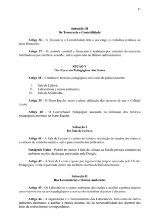 13
Subseção III
Da Tesouraria e Contabilidade
Artigo 36 - A Tesouraria e Contabilidade têm a seu cargo os trabalhos relativos ao
setor financeiro;
Artigo 37 - O controle contábil e financeiro é realizado por contador devidamente
habilitado ou por escritório contábil, sob a supervisão do Diretor Administrativo.
SEÇÃO V
Dos Recursos Pedagógicos Auxiliares
Artigo 38​​ - Constituem recursos pedagógicos auxiliares da prática docente:
I. Sala de Leitura;
II. Laboratórios e outros ambientes;
III. Sala de Multimídia.
Artigo 39 - O Plano Escolar prevê a plena utilização dos recursos de que o Colégio
dispõe.
Artigo 40 - O Coordenador Pedagógico assessora na utilização dos recursos
pedagógicos previstos no Plano Escolar.
Subseção I
Da Sala de Leitura
Artigo 41 - A Sala de Leitura é o centro de leitura e orientação de estudos dos alunos e
ex-alunos do estabelecimento e serve para consulta dos professores.
Parágrafo Único - Podem ter acesso à Sala de Leitura da Escola pessoas estranhas ao
ambiente escolar, desde que autorizadas pela Direção.
Artigo 42 - A Sala de Leitura rege-se por regulamento próprio aprovado pelo Diretor
Pedagógico, e está organizada dentro das melhores normas de biblioteconomia.
Subseção II
Dos Laboratórios e Outros Ambientes
Artigo 43 - Os Laboratórios e outros ambientes destinados a auxiliar a prática docente
constituem-se em recursos pedagógicos a serviço dos trabalhos docentes e discentes.
Artigo 44 ​​- A organização e o funcionamento dos Laboratórios, bem como de outros
ambientes destinados a auxiliar a prática docente, são de responsabilidade dos docentes das
áreas de conhecimento correspondentes.
 