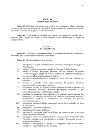 14
SEÇÃO VI
Das Instituições Auxiliares
Artigo 45 - O Colégio pode contar, a seu critério, com órgãos de atividades educativas
de integração social que tenham por finalidade o aperfeiçoamento do processo educacional,
assistência ao escolar e a integração escola-comunidade.
Artigo 46 ​​- Cada órgão de atividade terá estatuto ou regulamento próprio, que é
aprovado pela Direção do Colégio e deve consignar a sua subordinação à Direção do
estabelecimento.
SEÇÃO VII
Do Corpo Docente
Artigo 47 ​​- Integram o Corpo Docente todos os professores em exercício no Colégio,
habilitados para a docência em nível médio e/ou superior.
Artigo 48 ​​- São atribuições do Corpo Docente:
I. participar da execução, acompanhamento e avaliação da Proposta Pedagógica e
Plano Escolar;
II. elaborar, executar, acompanhar e avaliar os Planos de Trabalho Docente;
III. realizar o trabalho pedagógico articulado com os membros da Equipe
Técnico–Pedagógica, Direção, Conselho Coordenador, atendendo aos princípios
que norteiam a Proposta Pedagógica do Colégio;
IV. assegurar o desenvolvimento da consciência crítica, reflexiva e política dos
educandos;
V. respeitar o educando como sujeito histórico do processo educativo,
comprometendo-se com sua aprendizagem;
VI. empenhar-se em prol do desenvolvimento cognitivo do aluno e formação de
suas convicções, utilizando processos pedagógicos adequados e que
acompanhem os avanços científicos da educação;
VII. considerar os princípios psicopedagógicos, a realidade socioeconômica dos
educandos e as diretrizes do Colégio na escolha e utilização de materiais,
procedimentos didáticos e instrumentos de avaliação no processo
ensino-aprendizagem;
VIII. participar de todas as atividades educacionais que lhe forem atribuídas por força
de suas funções;
IX. participar do Conselho Coordenador;
X. participar dos Conselhos de Classe;
XI. participar de Instituição ligada ao Colégio, que congregue pais e docentes
conforme Estatuto da mesma;
XII. participar de entrevistas com pais de alunos ou responsáveis para discutir sobre
Currículo, procedimentos metodológicos, avaliação, desempenho escolar e
problemas disciplinares;
XIII. incentivar a participação, o diálogo e a cooperação entre os educandos,
educadores e a comunidade escolar em geral;
 