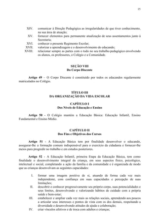15
XIV. comunicar à Direção Pedagógica as irregularidades de que tiver conhecimento,
na sua área de atuação;
XV. fornecer elementos para permanente atualização de seus assentamentos junto à
Secretaria;
XVI. conhecer o presente Regimento Escolar;
XVII. valorizar a aprendizagem e o desenvolvimento do educando;
XVIII. relacionar sempre as partes com o todo no seu trabalho pedagógico envolvendo
os alunos, os professores, o Colégio e a Comunidade.
SEÇÃO VIII
Do Corpo Discente
Artigo 49 – O Corpo Discente é constituído por todos os educandos regularmente
matriculados no Colégio.
TÍTULO III
DA ORGANIZAÇÃO DA VIDA ESCOLAR
CAPÍTULO I
Dos Níveis de Educação e Ensino
Artigo 50 - O Colégio mantém a Educação Básica: Educação Infantil, Ensino
Fundamental e Ensino Médio.
CAPÍTULO II
Dos Fins e Objetivos dos Cursos
Artigo 51 - A Educação Básica tem por finalidade desenvolver o educando,
assegurar-lhe a formação comum indispensável para o exercício da cidadania e fornecer-lhe
meios para progredir no trabalho e em estudos posteriores.
Artigo 52 - A Educação Infantil, primeira Etapa da Educação Básica, tem como
finalidade o desenvolvimento integral da criança, em seus aspectos físico, psicológico,
intelectual e social, completando a ação da família e da comunidade e é organizada de modo
que as crianças desenvolvam as seguintes capacidades:
I. formar uma imagem positiva de si, atuando de forma cada vez mais
independente, com confiança em suas capacidades e percepção de suas
limitações;
II. descobrir e conhecer progressivamente seu próprio corpo, suas potencialidades e
seus limites, desenvolvendo e valorizando hábitos de cuidado com a própria
saúde e bem-estar;
III. estabelecer e ampliar cada vez mais as relações sociais, aprendendo aos poucos
a articular seus interesses e pontos de vista com os dos demais, respeitando a
diversidade e desenvolvendo atitudes de ajuda e colaboração;
IV. criar vínculos afetivos e de troca com adultos e crianças;
 