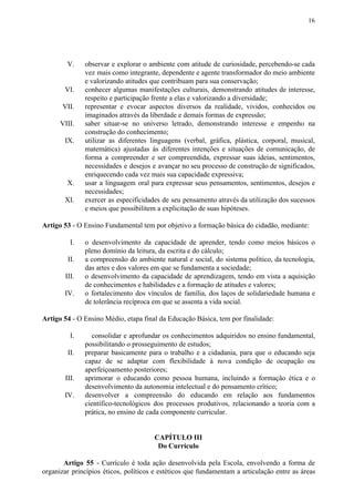 16
V. observar e explorar o ambiente com atitude de curiosidade, percebendo-se cada
vez mais como integrante, dependente e agente transformador do meio ambiente
e valorizando atitudes que contribuam para sua conservação;
VI. conhecer algumas manifestações culturais, demonstrando atitudes de interesse,
respeito e participação frente a elas e valorizando a diversidade;
VII. representar e evocar aspectos diversos da realidade, vividos, conhecidos ou
imaginados através da liberdade e demais formas de expressão;
VIII. saber situar-se no universo letrado, demonstrando interesse e empenho na
construção do conhecimento;
IX. utilizar as diferentes linguagens (verbal, gráfica, plástica, corporal, musical,
matemática) ajustadas às diferentes intenções e situações de comunicação, de
forma a compreender e ser compreendida, expressar suas ideias, sentimentos,
necessidades e desejos e avançar no seu processo de construção de significados,
enriquecendo cada vez mais sua capacidade expressiva;
X. usar a linguagem oral para expressar seus pensamentos, sentimentos, desejos e
necessidades;
XI. exercer as especificidades de seu pensamento através da utilização dos sucessos
e meios que possibilitem a explicitação de suas hipóteses.
Artigo 53​​ - O Ensino Fundamental tem por objetivo a formação básica do cidadão, mediante:
I. o desenvolvimento da capacidade de aprender, tendo como meios básicos o
pleno domínio da leitura, da escrita e do cálculo;
II. a compreensão do ambiente natural e social, do sistema político, da tecnologia,
das artes e dos valores em que se fundamenta a sociedade;
III. o desenvolvimento da capacidade de aprendizagem, tendo em vista a aquisição
de conhecimentos e habilidades e a formação de atitudes e valores;
IV. o fortalecimento dos vínculos de família, dos laços de solidariedade humana e
de tolerância recíproca em que se assenta a vida social.
Artigo 54​​ - O Ensino Médio, etapa final da Educação Básica, tem por finalidade:
I. consolidar e aprofundar os conhecimentos adquiridos no ensino fundamental,
possibilitando o prosseguimento de estudos;
II. preparar basicamente para o trabalho e a cidadania, para que o educando seja
capaz de se adaptar com flexibilidade à nova condição de ocupação ou
aperfeiçoamento posteriores;
III. aprimorar o educando como pessoa humana, incluindo a formação ética e o
desenvolvimento da autonomia intelectual e do pensamento crítico;
IV. desenvolver a compreensão do educando em relação aos fundamentos
científico-tecnológicos dos processos produtivos, relacionando a teoria com a
prática, no ensino de cada componente curricular.
CAPÍTULO III
Do Currículo
Artigo 55 - Currículo é toda ação desenvolvida pela Escola, envolvendo a forma de
organizar princípios éticos, políticos e estéticos que fundamentam a articulação entre as áreas
 
