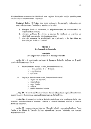 17
de conhecimento e aspectos da vida cidadã, num conjunto de decisões e ações voltadas para a
conservação de suas finalidades e objetivos.
Parágrafo Único - O Colégio tem, como norteadores de suas ações pedagógicas, no
desenvolvimento do Currículo, os seguintes princípios:
1. princípios éticos da autonomia, da responsabilidade, da solidariedade e do
respeito ao bem comum;
2. princípios políticos dos direitos e deveres da cidadania, do exercício da
criatividade e do respeito à ordem democrática;
3. princípios estéticos da sensibilidade, da criatividade e da diversidade de
manifestações artísticas e culturais.
SEÇÃO I
Da Composição Curricular
Subseção I
Da Composição Curricular da Educação Infantil
Artigo 56 - A composição curricular da Educação Infantil é definida em 2 (dois)
grandes âmbitos de experiência:
I. desenvolvimento pessoal e social, abarcando três eixos:
a. o conhecimento de si e do outro;
b. o movimento;
c. o brincar.
II. ampliação do Universo Cultural, abarcando as áreas de:
a. língua oral e escrita;
b. matemática;
c. artes visuais;
d. música;
e. conhecimento do mundo.
Artigo 57 - O âmbito de Desenvolvimento Pessoal e Social está organizado de forma a
garantir o desenvolvimento de capacidade de natureza global e afetiva.
Artigo 58 - O âmbito de Ampliação do Universo Cultural, relacionado ao trabalho com
a cultura, está estruturado de maneira a oferecer às crianças conteúdos relativos às diversas
dimensões da cultura.
Artigo 59 - A proposta curricular da Educação Infantil é operacionalizada no Plano
Escolar e nos Planos de Trabalho Docente, ancorada na Proposta Pedagógica e no presente
Regimento Escolar.
 