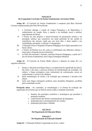 18
Subseção II
Da Composição Curricular do Ensino Fundamental e do Ensino Médio
Artigo 60 - O Currículo do Ensino Fundamental é composto pela Base Nacional
Comum complementada pela Parte Diversificada.
I. o Currículo abrange o estudo da Língua Portuguesa e da Matemática, o
conhecimento do mundo físico e natural e da realidade social e política,
especialmente do Brasil;
II. o Ensino da Arte propicia o desenvolvimento do pensamento artístico e da
percepção estética, que caracteriza um modo particular de dar sentido às
experiências das pessoas, sendo que, por meio dele, o aluno amplia a sua
sensibilidade, percepção, a reflexão e a imaginação;
III. a Educação Física é integrada à Proposta Pedagógica do Colégio ajustando-se às
faixas etárias;
IV. o Ensino da História leva em conta as contribuições das diferentes culturas e
etnias para a formação do povo brasileiro;
V. na Parte Diversificada é incluída, conforme Proposta Pedagógica, a partir da 1º
ano do Ensino Fundamental, uma Língua Estrangeira Moderna.
Artigo 61 - O Currículo do Ensino Médio observa o disposto no artigo 60 e as
seguintes diretrizes:
I. destaca a educação tecnológica básica, a compreensão do significado da ciência,
das letras e das artes; o processo histórico de transformação da sociedade e da
cultura; a língua portuguesa como instrumento de comunicação, acesso ao
conhecimento e exercício da cidadania.
II. adota metodologias de ensino e de avaliação que estimulem a iniciativa dos
alunos.
III. inclui uma língua estrangeira moderna como disciplina obrigatória, escolhida
pela comunidade escolar.
Parágrafo único - Os conteúdos, as metodologias e as formas de avaliação são
organizados de tal forma que ao final do ensino médio o estudante demonstre:
a. domínio dos princípios científicos e tecnológicos que presidem a
produção moderna;
b. conhecimento das formas contemporâneas de linguagem;
c. preparação para o prosseguimento dos estudos;
d. preparação geral para o trabalho.
SEÇÃO II
Da Organização da Educação Básica
Subseção I
Da Organização da Educação Infantil
Artigo 62​​ - A Educação Infantil é organizada em níveis, a saber:
 