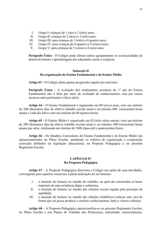 19
I. Grupo I: crianças de 1 (um) a 2 (dois) anos;
II. Grupo II: crianças de 2 (dois) a 3 (três) anos;
III. Grupo III: para crianças de 3 (três) a 4 (quatro) anos;
IV. Grupo IV: para crianças de 4 (quatro) a 5 (cinco) anos;
V. Grupo V: para crianças de 5 (cinco) a 6 (seis) anos.
Parágrafo Único - O Colégio pode efetuar outros agrupamentos se as necessidades de
desenvolvimento e aprendizagem dos educandos assim o exigirem.
Subseção II
Da organização do Ensino Fundamental e do Ensino Médio
Artigo 63​​ - O Colégio adota apenas progressão regular por ano/série.
Parágrafo Único - A avaliação dos rendimentos escolares do 1º ano do Ensino
Fundamental não é feita por meio de avaliação de conhecimentos, mas por outros
recursos mais pertinentes à faixa etária.
Artigo 64 - O Ensino Fundamental é organizado em 09 (nove) anos, com um mínimo
de 200 (duzentos) dias de efetivo trabalho escolar anual e no mínimo 800 (oitocentas) horas
anuais e cada dia letivo com um mínimo de 04 (quatro) horas.
Artigo 65 ​​- O Ensino Médio é organizado em 03 (três) séries anuais, com um mínimo
de 200 (duzentos) dias de efetivo trabalho escolar anual e, no mínimo, 800 (oitocentas) horas
anuais por série, totalizando um mínimo de 2400 (duas mil e quatrocentas) horas.
Artigo 66 - Os Quadros Curriculares do Ensino Fundamental e do Ensino Médio são
operacionalizados no Plano Escolar, atendendo os critérios de organização e composição
curricular definidos na legislação educacional, na Proposta Pedagógica e no presente
Regimento Escolar.
CAPÍTULO IV
Da Proposta Pedagógica
Artigo 67 - A Proposta Pedagógica direciona o Colégio nas ações de suas atividades,
convergindo para aspectos essenciais à plena realização do ser humano:
I. a inserção do homem no mundo do trabalho, no qual são construídas as bases
materiais de uma existência digna e autônoma;
II. a inserção do homem no mundo das relações sociais regidas pelo princípio da
igualdade;
III. a inserção do homem no mundo das relações simbólicas (ciência, arte, etc) de
forma que ele possa produzir e usufruir conhecimentos, bens e valores culturais.
Artigo 68 - A Proposta Pedagógica operacionaliza-se no presente Regimento Escolar,
no Plano Escolar e nos Planos de Trabalho dos Professores, articulando, essencialmente,
 