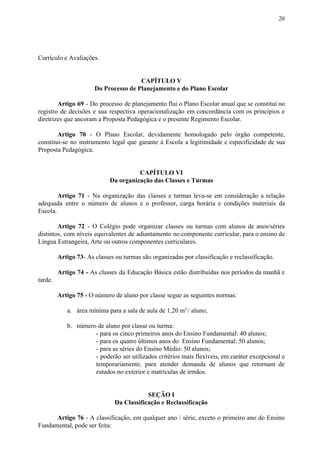 20
Currículo e Avaliações.
CAPÍTULO V
Do Processo de Planejamento e do Plano Escolar
Artigo 69 - Do processo de planejamento flui o Plano Escolar anual que se constitui no
registro de decisões e sua respectiva operacionalização em concordância com os princípios e
diretrizes que ancoram a Proposta Pedagógica e o presente Regimento Escolar.
Artigo 70 - O Plano Escolar, devidamente homologado pelo órgão competente,
constitui-se no instrumento legal que garante à Escola a legitimidade e especificidade de sua
Proposta Pedagógica.
CAPÍTULO VI
Da organização das Classes e Turmas
Artigo 71 - Na organização das classes e turmas leva-se em consideração a relação
adequada entre o número de alunos e o professor, carga horária e condições materiais da
Escola.
Artigo 72 - O Colégio pode organizar classes ou turmas com alunos de anos/séries
distintos, com níveis equivalentes de adiantamento no componente curricular, para o ensino de
Língua Estrangeira, Arte ou outros componentes curriculares.
Artigo 73​​- As classes ou turmas são organizadas por classificação e reclassificação.
Artigo 74 - ​​As classes da Educação Básica estão distribuídas nos períodos da manhã e
tarde.
Artigo 75 - ​​O número de aluno por classe segue as seguintes normas:
a. área mínima para a sala de aula de 1,20 m​2 ​
/ aluno;
b. número de aluno por classe ou turma:
- para os cinco primeiros anos do Ensino Fundamental: 40 alunos;
- para os quatro últimos anos do Ensino Fundamental: 50 alunos;
- para as séries do Ensino Médio: 50 alunos;
- poderão ser utilizados critérios mais flexíveis, em caráter excepcional e
temporariamente, para atender demanda de alunos que retornam de
estudos no exterior e matrículas de irmãos.
SEÇÃO I
Da Classificação e Reclassificação
Artigo 76 - A classificação, em qualquer ano / série, exceto o primeiro ano do Ensino
Fundamental, pode ser feita:
 