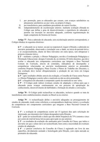 21
I. por promoção, para os educandos que cursam, com avanços satisfatórios ou
plenamente satisfatórios ao ano/ série, no próprio Colégio;
II. por transferência, para candidatos procedentes de outras Escolas;
III. independentemente de escolarização anterior, mediante avaliação efetuada no
Colégio que defina o grau de desenvolvimento e experiência do educando e
permita sua inscrição no ano/série adequado, conforme regulamentação do
órgão competente do Sistema de Ensino.
Artigo 77 ​​- Para a admissão do educando, sem escolarização anterior correspondente, o
Colégio obedece às seguintes diretrizes:
§ 1º - o educando ou se menor, seu pai ou responsável, requer à Direção, a admissão no
ano/série pretendida, observando a correlação com a idade, no início do período letivo,
e só excepcionalmente, diante de fatos relevantes em outra época, sem ultrapassar o
primeiro trimestre letivo;
§ 2º - mediante a petição, o Diretor Pedagógico, ouvida a Coordenação Pedagógica e
Orientação Educacional, designa Comissão de, no mínimo, 03 (três) docentes, que deve
avaliar o educando nos componentes curriculares que integram a Base Nacional
Comum do Currículo, através de conteúdos, indicadores de desempenho e
competências relacionadas ao ano/série imediatamente anterior ao pretendido,
conforme Proposta Pedagógica, Plano Escolar e Planos de Trabalho dos Docentes, e,
esta avaliação deve incluir obrigatoriamente a produção de um texto em Língua
Portuguesa;
§ 3º - após resultados obtidos através da avaliação, o Conselho de Classe emite Parecer
e o Diretor Pedagógico conclui sobre a matrícula ou não na série pretendida;
§ 4º​​ - a frequência do educando é computada a partir da matrícula no ano/ série;
§ 5º - O Colégio pode indicar eventuais estudos de adaptação e reforço para que o
educando possa avançar continuamente em seu processo de apropriação do
conhecimento, desenvolvimento de habilidades e formação de atitudes e convicções.
Artigo 78 ​​- O Colégio pode reclassificar os educandos, inclusive quando se trata de
transferência entre estabelecimentos situados no Brasil ou no exterior.
Artigo 79 - A reclassificação define o ano/série adequados ao prosseguimento de
estudos do educando, tendo como referência a correspondência idade/ano (série) e a avaliação
de competências nos componentes curriculares que integram a Base Nacional Comum de
Currículo.
§ 1º - a avaliação de competências ocorre até 15 (quinze) dias após solicitação do
interessado, por docente(s) do Colégio designado(s) pela Direção;
§ 2º - pode ser reclassificado o aluno que não obtém frequência de 75% (setenta e cinco
por cento) do total de horas letivas para aprovação no ano anterior;
§ 3º - os resultados da avaliação são analisados pelo Conselho de Classe, que indica o
ano/série em que o aluno deve ser reclassificado, bem como a necessidade de eventuais
estudos de adaptação.
§ 4º - o parecer conclusivo do Conselho de Classe é registrado em livro de atas
específico, devidamente assinado e homologado pela Direção, com cópia anexada ao
prontuário do educando.
 