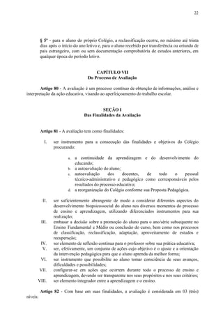 22
§ 5º - para o aluno do próprio Colégio, a reclassificação ocorre, no máximo até trinta
dias após o início do ano letivo e, para o aluno recebido por transferência ou oriundo de
país estrangeiro, com ou sem documentação comprobatória de estudos anteriores, em
qualquer época do período letivo.
CAPÍTULO VII
Do Processo de Avaliação
Artigo 80 - A avaliação é um processo contínuo de obtenção de informações, análise e
interpretação da ação educativa, visando ao aperfeiçoamento do trabalho escolar.
SEÇÃO I
Das Finalidades da Avaliação
Artigo 81​​ - A avaliação tem como finalidades:
I. ser instrumento para a consecução das finalidades e objetivos do Colégio
procurando:
a. a continuidade da aprendizagem e do desenvolvimento do
educando;
b. a autoavaliação do aluno;
c. autoavaliação dos docentes, de todo o pessoal
técnico-administrativo e pedagógico como corresponsáveis pelos
resultados do processo educativo;
d. a reorganização do Colégio conforme sua Proposta Pedagógica.
II. ser suficientemente abrangente de modo a considerar diferentes aspectos do
desenvolvimento biopsicossocial do aluno nos diversos momentos do processo
de ensino e aprendizagem, utilizando diferenciados instrumentos para sua
realização;
III. embasar a decisão sobre a promoção do aluno para o ano/série subsequente no
Ensino Fundamental e Médio ou conclusão do curso, bem como nos processos
de classificação, reclassificação, adaptação, aproveitamento de estudos e
recuperação;
IV. ser elemento de reflexão contínua para o professor sobre sua prática educativa;
V. ser, efetivamente, um conjunto de ações cujo objetivo é o ajuste e a orientação
da intervenção pedagógica para que o aluno aprenda da melhor forma;
VI. ser instrumento que possibilite ao aluno tomar consciência de seus avanços,
dificuldades e possibilidades;
VII. configurar-se em ações que ocorrem durante todo o processo de ensino e
aprendizagem, devendo ser transparente nos seus propósitos e nos seus critérios;
VIII. ser elemento integrador entre a aprendizagem e o ensino.
Artigo 82 - Com base em suas finalidades, a avaliação é considerada em 03 (três)
níveis:
 