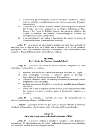 23
I. o educacional: que se volta para a análise das finalidades e objetivos do Colégio,
tendo em vista não só as ações internas, mas, também, as externas, de impacto
na comunidade;
II. o curricular: que se constitui na análise da efetividade das experiências previstas
pelo Colégio, tais como a adequação de sua Proposta Pedagógica, do Plano
Escolar e dos Planos de Trabalho Docente, das orientações didáticas, dos
critérios de avaliação, dos materiais didático-pedagógicos utilizados, do
desempenho dos docentes, entre outros;
III. o da aprendizagem: que analisa o desempenho dos alunos em termos de
conteúdos conceituais, procedimentais e atitudinais.
Artigo 83 - A avaliação da aprendizagem configura-se numa busca constante de
coerência entre as diversas ações do Colégio para a formação do ser social consciente,
participativo, ético, com autonomia intelectual e pensamento crítico, constituindo-se num
diagnóstico de qualidade de resultados intermediários e/ou finais.
SEÇÃO II
Da Avaliação dos Alunos da Educação Infantil
Artigo 84 - A avaliação dos alunos da Educação Infantil, configura-se de forma
sistemática e contínua e tem por objetivos:
I. a melhoria da ação educativa, envolvendo a criança, o educador e o Colégio;
II. obter informações necessárias e subsídios capazes de favorecer o
desenvolvimento da criança e seu processo de aprendizagem;
III. observar e conhecer a criança em seus estágios de desenvolvimento para melhor
compreender suas necessidades;
IV. averiguar a consecução dos objetivos propostos e a qualidade da aprendizagem
das crianças;
V. refletir com os pais ou responsáveis sobre avanços, dificuldades e possibilidades
das crianças, bem como orientá-los quanto a atendimentos específicos, se
necessário.
Artigo 85 - A avaliação é registrada em relatos de acompanhamento do
desenvolvimento e aprendizagem global da criança;
Artigo 86 - A passagem de um nível para outro, na Educação Infantil, é automática,
atendendo às faixas etárias estabelecidas no artigo 62 do presente Regimento Escolar.
SEÇÃO III
Da Avaliação dos Alunos no Ensino Fundamental e Médio
Artigo 87 - A avaliação contínua e cumulativa configura-se como diagnóstica e
promocional. Os três primeiros anos do Ensino Fundamental formam um bloco pedagógico
não passível de interrupção por falta de aproveitamento.
 
