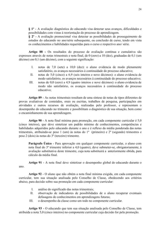 24
§ 1º - A avaliação diagnóstica do educando visa detectar seus avanços, dificuldades e
possibilidades com vistas à reorientação do processo de aprendizagem.
§ 2º - A avaliação promocional visa detectar as possibilidades de prosseguimento de
estudos do educando no ano/série subsequente, ou conclusão de curso, tendo em vista
os conhecimentos e habilidades requeridas para o curso e respectivo ano/ série.
Artigo 88 - ​​Os resultados do processo de avaliação contínua e cumulativa são
expressos através de notas trimestrais e nota final, de 0 (zero) a 10 (dez), graduadas de 0,1 (um
décimo) em 0,1 (um décimo), com a seguinte significação:
I. notas de 7,0 (sete) a 10,0 (dez): o aluno evidencia de modo plenamente
satisfatório, os avanços necessários à continuidade do processo educativo;
II. notas de 5,0 (cinco) a 6,9 (seis inteiros e nove décimos): o aluno evidencia de
modo satisfatório, os avanços necessários à continuidade do processo educativo;
III. notas de 0,0 (zero) a 4,9 (quatro inteiros e nove décimos): o aluno evidencia de
modo não satisfatório, os avanços necessários à continuidade do processo
educativo;
Artigo 89 - As notas trimestrais resultam de uma síntese de notas de tipos diferentes de
provas avaliativas de conteúdos, orais ou escritas, trabalhos de pesquisa, participações em
atividades e outros recursos de avaliação, realizadas pelo professor, e representam o
desempenho do educando no trimestre e possibilitam o diagnóstico de sua situação, bem como
o encaminhamento de sua aprendizagem.
Artigo 90 - A nota final mínima para promoção, em cada componente curricular é 5,0
(cinco inteiros), que deve sintetizar um padrão mínimo de conhecimentos, competências e
habilidades adquiridos pelo educando durante o ano e é reflexo da média ponderada das notas
trimestrais, atribuindo-se peso 1 (um) às notas do 1º (primeiro) e 2º (segundo) trimestres e
peso 2 (dois) às notas do 3º (terceiro) trimestre.
Parágrafo Único - Para aprovação em qualquer componente curricular, o aluno com
nota final do 3º trimestre inferior a 4,0 (quatro), deve submeter-se, obrigatoriamente, à
avaliação substitutiva deste trimestre, cuja nota substituirá a anteriormente obtida, para
cálculo da média final.
Artigo 91 - A nota final deve sintetizar o desempenho global do educando durante o
ano.
Artigo 92 - O aluno que não obtém a nota final mínima exigida, em cada componente
curricular, tem sua situação analisada pelo Conselho de Classe, obedecendo aos critérios
abaixo, para decisão sobre sua promoção em cada componente curricular:
I. análise do significado das notas trimestrais;
II. observação de indicadores de possibilidades de o aluno recuperar eventuais
defasagens de conhecimentos em aprendizagens futuras;
III. o desempenho da classe como um todo no componente curricular.
Artigo 93 - O educando que tem sua situação analisada pelo Conselho de Classe, tem
atribuída a nota 5,0 (cinco inteiros) no componente curricular cuja decisão for pela promoção.
 