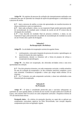 25
Artigo 94 - Os registros do processo de avaliação são sistematicamente analisados com
o educando para que ele apreenda sua situação de sujeito da aprendizagem e a articulação com
o processo de ensino.
§ 1º - Após o processo de análise, as notas são apresentadas em reuniões/encontros de
alunos, professores e pais ou responsáveis.
§ 2º - Após cada avaliação o aluno, ou seu responsável legal, poderá apresentar pedido
de reconsideração do resultado junto à direção da escola em até 05 (cinco) dias da
divulgação dos resultados.
§ 3º - Caso discorde do resultado final do processo avaliativo, o aluno, ou seu
responsável legal, pode protocolar um pedido de reconsideração do resultado na escola
em até 10 (dez) dias a partir da divulgação.
Subseção I
Da Recuperação e Do Reforço
Artigo 95​​ - As atividades de recuperação ocorrem da seguinte forma:
I. continuamente, como parte integrante do processo de ensino e aprendizagem, no
desenvolvimento das aulas regulares;
II. paralelamente, durante os trimestres sob a forma de projetos de reforço e
recuperação da aprendizagem;
Artigo 96 - ​​Ao aluno em recuperação, são oferecidas atividades extras e uma nova
oportunidade de avaliação.
§ 1º - Nos dois primeiros trimestres, em cada componente curricular, a média aritmética
da nota da avaliação da recuperação e as das avaliações anteriores compõem a nova
nota trimestral. Considera-se recuperado o aluno que atingir média mínima 5,0 no
trimestre.
§ 2º - No 3º trimestre, em cada componente curricular, o aluno tem substituída a nota
trimestral pela da recuperação.
Subseção II
Da Promoção
Artigo 97 - ​​O aluno é considerado promovido para o ano/série subsequente ou
concluinte de curso quando obtém, ao término do ano escolar e/ou após análise do Conselho de
Classe, nota mínima final 5,0 (cinco) em cada componente curricular e frequência mínima de
75% do total de horas letivas.
Parágrafo único - Os critérios de promoção descritos no caput não se aplicam aos
componentes curriculares optativos da Parte Diversificada, com exceção daqueles
componentes previstos na legislação vigente.
 