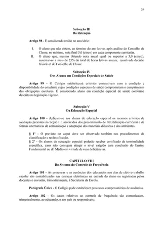 26
Subseção III
Da Retenção
Artigo 98​​ - É considerado retido no ano/série:
I. O aluno que não obtém, ao término do ano letivo, após análise do Conselho de
Classe, no mínimo, nota final 5,0 (cinco) em cada componente curricular.
II. O aluno que, mesmo obtendo nota anual igual ou superior a 5,0 (cinco),
ausentar-se a mais de 25% do total de horas letivas anuais, ressalvada decisão
favorável do Conselho de Classe.
Subseção IV
Dos Alunos em Condições Especiais de Saúde
Artigo 99 - O Colégio estabelecerá critérios compatíveis com a condição e
disponibilidade do estudante cujas condições especiais de saúde comprometam o cumprimento
das obrigações escolares. É considerado aluno em condição especial de saúde conforme
descrito na legislação vigente.
Subseção V
Da Educação Especial
Artigo 100 - Aplicam-se aos alunos de educação especial os mesmos critérios de
avaliação previstos na Seção III, acrescidos dos procedimento de flexibilização curricular e de
formas alternativas de comunicação e adaptação dos materiais didáticos e dos ambientes.
§ 1º - O previsto no caput deve ser observado também nos procedimentos de
classificação e reclassificação.
§ 2º - Os alunos de educação especial poderão receber certificado de terminalidade
específica, caso não consigam atingir o nível exigido para conclusão do Ensino
Fundamental ou do Médio em virtude de suas deficiências.
CAPÍTULO VIII
Do Sistema do Controle de Frequência
Artigo 101 - As presenças e as ausências dos educandos nos dias de efetivo trabalho
escolar são contabilizadas nas catracas eletrônicas na entrada do aluno ou registradas pelos
docentes e enviadas, trimestralmente, à Secretaria da Escola.
Parágrafo Único​​ - O Colégio pode estabelecer processos compensatórios de ausências.
Artigo 102 - Os dados relativos ao controle de frequência são comunicados,
trimestralmente, ao educando, e aos pais ou responsáveis;
 