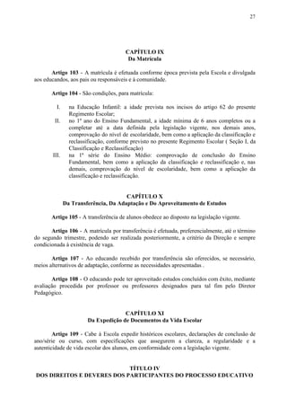 27
CAPÍTULO IX
Da Matrícula
Artigo 103 - A matrícula é efetuada conforme época prevista pela Escola e divulgada
aos educandos, aos pais ou responsáveis e à comunidade.
Artigo 104​​ - São condições, para matrícula:
I. na Educação Infantil: a idade prevista nos incisos do artigo 62 do presente
Regimento Escolar;
II. no 1º ano do Ensino Fundamental, a idade mínima de 6 anos completos ou a
completar até a data definida pela legislação vigente, nos demais anos,
comprovação do nível de escolaridade, bem como a aplicação da classificação e
reclassificação, conforme previsto no presente Regimento Escolar ( Seção I, da
Classificação e Reclassificação)
III. na 1ª série do Ensino Médio: comprovação de conclusão do Ensino
Fundamental, bem como a aplicação da classificação e reclassificação e, nas
demais, comprovação do nível de escolaridade, bem como a aplicação da
classificação e reclassificação.
CAPÍTULO X
Da Transferência, Da Adaptação e Do Aproveitamento de Estudos
Artigo 105 ​​- A transferência de alunos obedece ao disposto na legislação vigente.
Artigo 106 - A matrícula por transferência é efetuada, preferencialmente, até o término
do segundo trimestre, podendo ser realizada posteriormente, a critério da Direção e sempre
condicionada à existência de vaga.
Artigo 107 - Ao educando recebido por transferência são oferecidos, se necessário,
meios alternativos de adaptação, conforme as necessidades apresentadas .
Artigo 108 - O educando pode ter aproveitado estudos concluídos com êxito, mediante
avaliação procedida por professor ou professores designados para tal fim pelo Diretor
Pedagógico.
CAPÍTULO XI
Da Expedição de Documentos da Vida Escolar
Artigo 109 - Cabe à Escola expedir históricos escolares, declarações de conclusão de
ano/série ou curso, com especificações que assegurem a clareza, a regularidade e a
autenticidade de vida escolar dos alunos, em conformidade com a legislação vigente.
TÍTULO IV
DOS DIREITOS E DEVERES DOS PARTICIPANTES DO PROCESSO EDUCATIVO
 