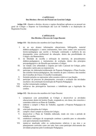 28
CAPÍTULO I
Dos Direitos e Deveres do Pessoal em Geral do Colégio
Artigo 110 - Quanto a direitos, deveres e regime disciplinar aplicam-se ao pessoal em
geral do Colégio o disposto na Consolidação das Leis do Trabalho e as disposições do
Regimento Escolar.
CAPÍTULO II
Dos Direitos e Deveres do Corpo Docente
Artigo 111​​ - São direitos dos membros do Corpo Docente:
I. ter ao seu alcance informações educacionais, bibliografia, material
didático-pedagógico e outros instrumentos, bem como contar com assessoria
técnico-pedagógica que auxilie a formação continuada e melhoria do seu
desempenho como profissional da educação, dentro das possibilidades do
Colégio e da Mantenedora;
II. ter liberdade de escolha e utilização de materiais, de procedimentos
didático-pedagógicos e instrumentos de avaliação, dentro dos princípios
psicopedagógicos e da filosofia que norteiam o Colégio;
III. ser tratado com urbanidade e respeito por todo o pessoal do Colégio, pelos
educandos e pelos pais ou responsáveis;
IV. participar da elaboração/reelaboração da Proposta Pedagógica e Plano Escolar,
das reuniões técnico-pedagógicas, das reuniões de pais e mestres e das reuniões
dos Conselhos de Classe e Conselho Coordenador;
V. formular petições ou representar sobre assuntos relativos à sua função;
VI. participar do processo de planejamento, execução e avaliação das atividades
escolares e da construção/reconstrução da Proposta Pedagógica;
VII. receber remuneração condigna;
VIII. utilizar-se das prerrogativas funcionais e trabalhistas que a legislação lhe
confere.
Artigo 112​​ - São deveres dos membros do Corpo Docente:
I. comparecer com pontualidade ao Colégio e desenvolver as atividades
educacionais dentro do horário fixado, ocupando-se, em classe, dos conceitos e
conteúdos relativos ao Plano de Trabalho;
II. elaborar e cumprir o Plano de Trabalho, seguindo a Proposta Pedagógica do
Colégio;
III. zelar pela disciplina do Colégio;
IV. cumprir e fazer cumprir as normas do Colégio;
V. desenvolver o Plano de Trabalho elaborado, tendo em vista o período de
trabalho escolar;
VI. estabelecer estratégias de recuperação contínua e paralela para os educandos
com aproveitamento insatisfatório;
VII. manter-se atualizado sobre os conhecimentos relativos à sua área e ao
planejamento curricular como um todo, bem como participar efetivamente das
atividades propostas pela Coordenação Pedagógica;
 
