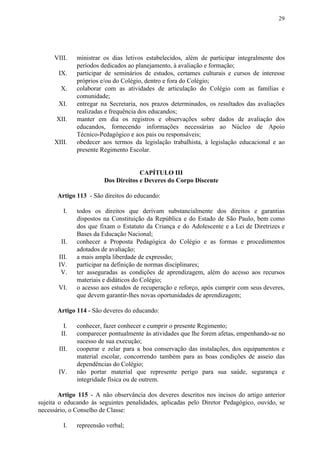 29
VIII. ministrar os dias letivos estabelecidos, além de participar integralmente dos
períodos dedicados ao planejamento, à avaliação e formação;
IX. participar de seminários de estudos, certames culturais e cursos de interesse
próprios e/ou do Colégio, dentro e fora do Colégio;
X. colaborar com as atividades de articulação do Colégio com as famílias e
comunidade;
XI. entregar na Secretaria, nos prazos determinados, os resultados das avaliações
realizadas e frequência dos educandos;
XII. manter em dia os registros e observações sobre dados de avaliação dos
educandos, fornecendo informações necessárias ao Núcleo de Apoio
Técnico-Pedagógico e aos pais ou responsáveis;
XIII. obedecer aos termos da legislação trabalhista, à legislação educacional e ao
presente Regimento Escolar.
CAPÍTULO III
Dos Direitos e Deveres do Corpo Discente
Artigo 113​​ - São direitos do educando:
I. todos os direitos que derivam substancialmente dos direitos e garantias
dispostos na Constituição da República e do Estado de São Paulo, bem como
dos que fixam o Estatuto da Criança e do Adolescente e a Lei de Diretrizes e
Bases da Educação Nacional;
II. conhecer a Proposta Pedagógica do Colégio e as formas e procedimentos
adotados de avaliação;
III. a mais ampla liberdade de expressão;
IV. participar na definição de normas disciplinares;
V. ter asseguradas as condições de aprendizagem, além do acesso aos recursos
materiais e didáticos do Colégio;
VI. o acesso aos estudos de recuperação e reforço, após cumprir com seus deveres,
que devem garantir-lhes novas oportunidades de aprendizagem;
Artigo 114​​ - São deveres do educando:
I. conhecer, fazer conhecer e cumprir o presente Regimento;
II. comparecer pontualmente às atividades que lhe forem afetas, empenhando-se no
sucesso de sua execução;
III. cooperar e zelar para a boa conservação das instalações, dos equipamentos e
material escolar, concorrendo também para as boas condições de asseio das
dependências do Colégio;
IV. não portar material que represente perigo para sua saúde, segurança e
integridade física ou de outrem.
Artigo 115 - A não observância dos deveres descritos nos incisos do artigo anterior
sujeita o educando às seguintes penalidades, aplicadas pelo Diretor Pedagógico, ouvido, se
necessário, o Conselho de Classe:
I. repreensão verbal;
 