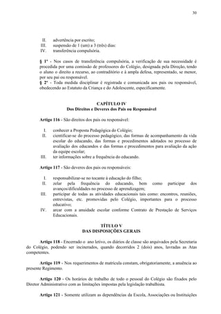 30
II. advertência por escrito;
III. suspensão de 1 (um) a 3 (três) dias:
IV. transferência compulsória.
§ 1º ​​- Nos casos de transferência compulsória, a verificação de sua necessidade é
procedida por uma comissão de professores do Colégio, designada pela Direção, tendo
o aluno o direito a recurso, ao contraditório e à ampla defesa, representado, se menor,
por seu pai ou responsável.
§ 2º - Toda medida disciplinar é registrada e comunicada aos pais ou responsável,
obedecendo ao Estatuto da Criança e do Adolescente, especificamente.
CAPÍTULO IV
Dos Direitos e Deveres dos Pais ou Responsável
Artigo 116​​ - São direitos dos pais ou responsável:
I. conhecer a Proposta Pedagógica do Colégio;
II. cientificar-se do processo pedagógico, das formas de acompanhamento da vida
escolar do educando, das formas e procedimentos adotados no processo de
avaliação dos educandos e das formas e procedimentos para avaliação da ação
da equipe escolar;
III. ter informações sobre a frequência do educando.
Artigo 117​​ - São deveres dos pais ou responsáveis:
I. responsabilizar-se no tocante à educação do filho;
II. zelar pela frequência do educando, bem como participar dos
avanços/dificuldades no processo de aprendizagem;
III. participar de todas as atividades educacionais tais como: encontros, reuniões,
entrevistas, etc. promovidas pelo Colégio, importantes para o processo
educativo;
IV. arcar com a anuidade escolar conforme Contrato de Prestação de Serviços
Educacionais.
TÍTULO V
DAS DISPOSIÇÕES GERAIS
Artigo 118 - Encerrado o ano letivo, os diários de classe são arquivados pela Secretaria
do Colégio, podendo ser incinerados, quando decorridos 2 (dois) anos, lavradas as Atas
competentes.
Artigo 119 ​​- Nos requerimentos de matrícula constam, obrigatoriamente, a anuência ao
presente Regimento.
Artigo 120 - Os horários de trabalho de todo o pessoal do Colégio são fixados pelo
Diretor Administrativo com as limitações impostas pela legislação trabalhista.
Artigo 121 - Somente utilizam as dependências da Escola, Associações ou Instituições
 